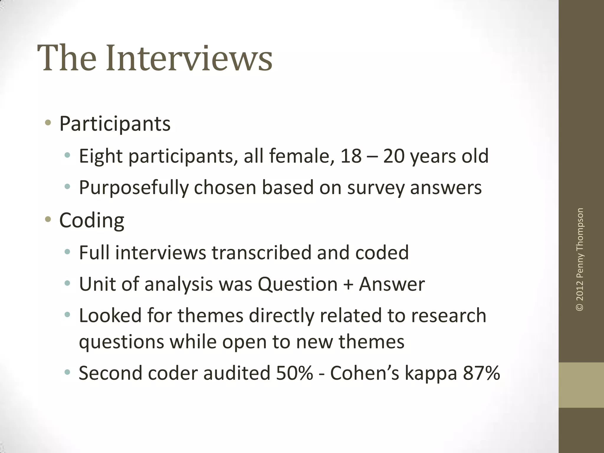 The Interviews
• Participants
  • Eight participants, all female, 18 – 20 years old
  • Purposefully chosen based on survey answers
• Coding




                                                        © 2012 Penny Thompson
  • Full interviews transcribed and coded
  • Unit of analysis was Question + Answer
  • Looked for themes directly related to research
    questions while open to new themes
  • Second coder audited 50% - Cohen’s kappa 87%
 