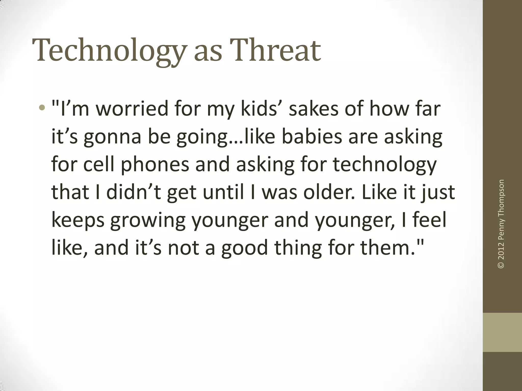 Technology as Threat
• "I’m worried for my kids’ sakes of how far
  it’s gonna be going…like babies are asking
  for cell phones and asking for technology




                                                      © 2012 Penny Thompson
  that I didn’t get until I was older. Like it just
  keeps growing younger and younger, I feel
  like, and it’s not a good thing for them."
 