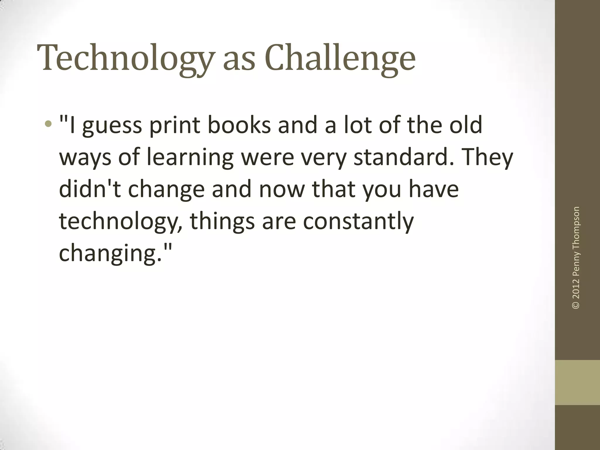 Technology as Challenge
• "I guess print books and a lot of the old
  ways of learning were very standard. They
  didn't change and now that you have




                                              © 2012 Penny Thompson
  technology, things are constantly
  changing."
 