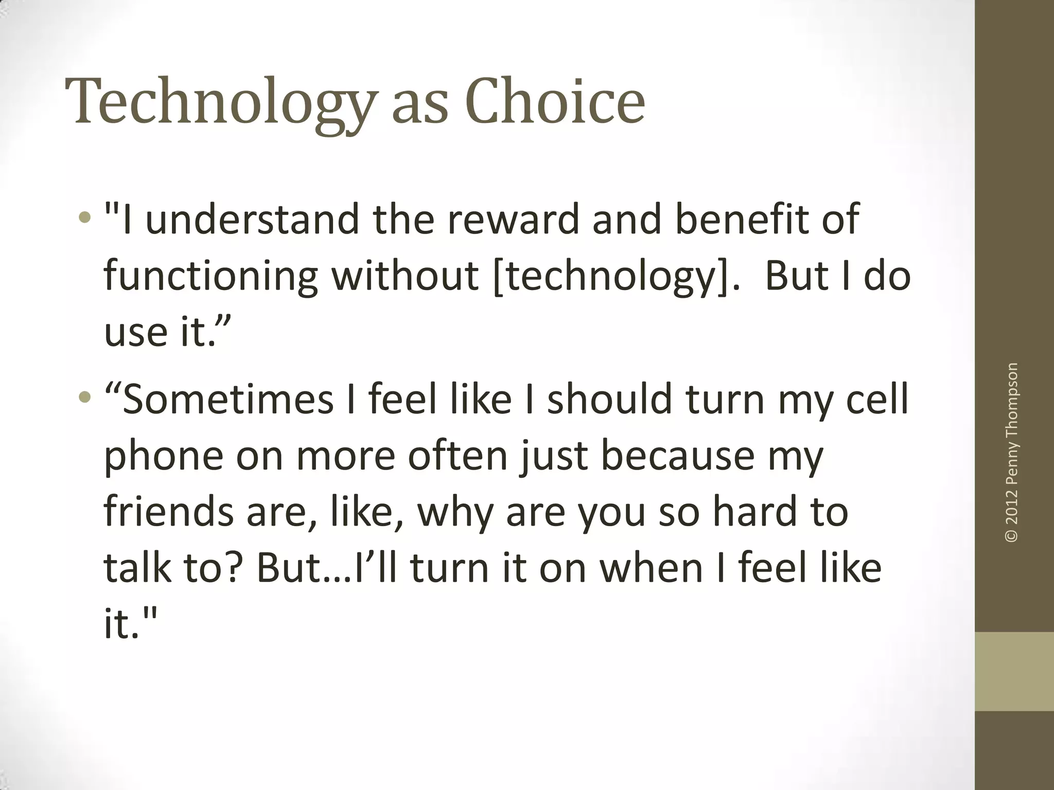 Technology as Choice
• "I understand the reward and benefit of
  functioning without [technology]. But I do
  use it.”




                                                  © 2012 Penny Thompson
• “Sometimes I feel like I should turn my cell
  phone on more often just because my
  friends are, like, why are you so hard to
  talk to? But…I’ll turn it on when I feel like
  it."
 