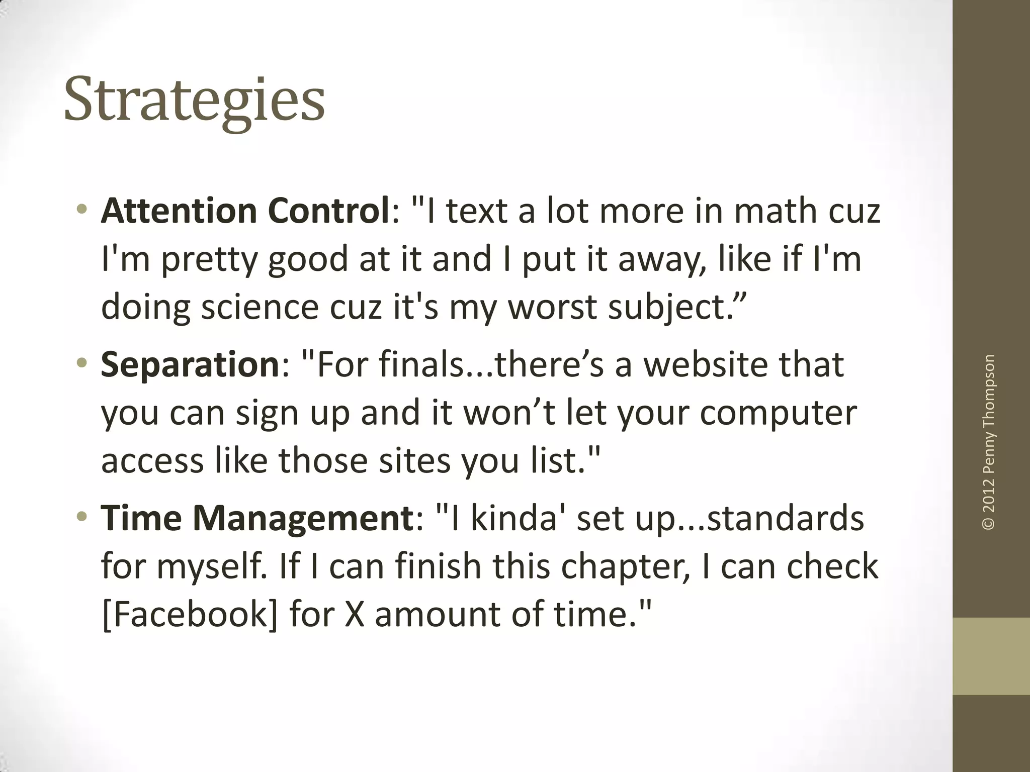 Strategies
• Attention Control: "I text a lot more in math cuz
  I'm pretty good at it and I put it away, like if I'm
  doing science cuz it's my worst subject.”
• Separation: "For finals...there’s a website that




                                                          © 2012 Penny Thompson
  you can sign up and it won’t let your computer
  access like those sites you list."
• Time Management: "I kinda' set up...standards
  for myself. If I can finish this chapter, I can check
  [Facebook] for X amount of time."
 