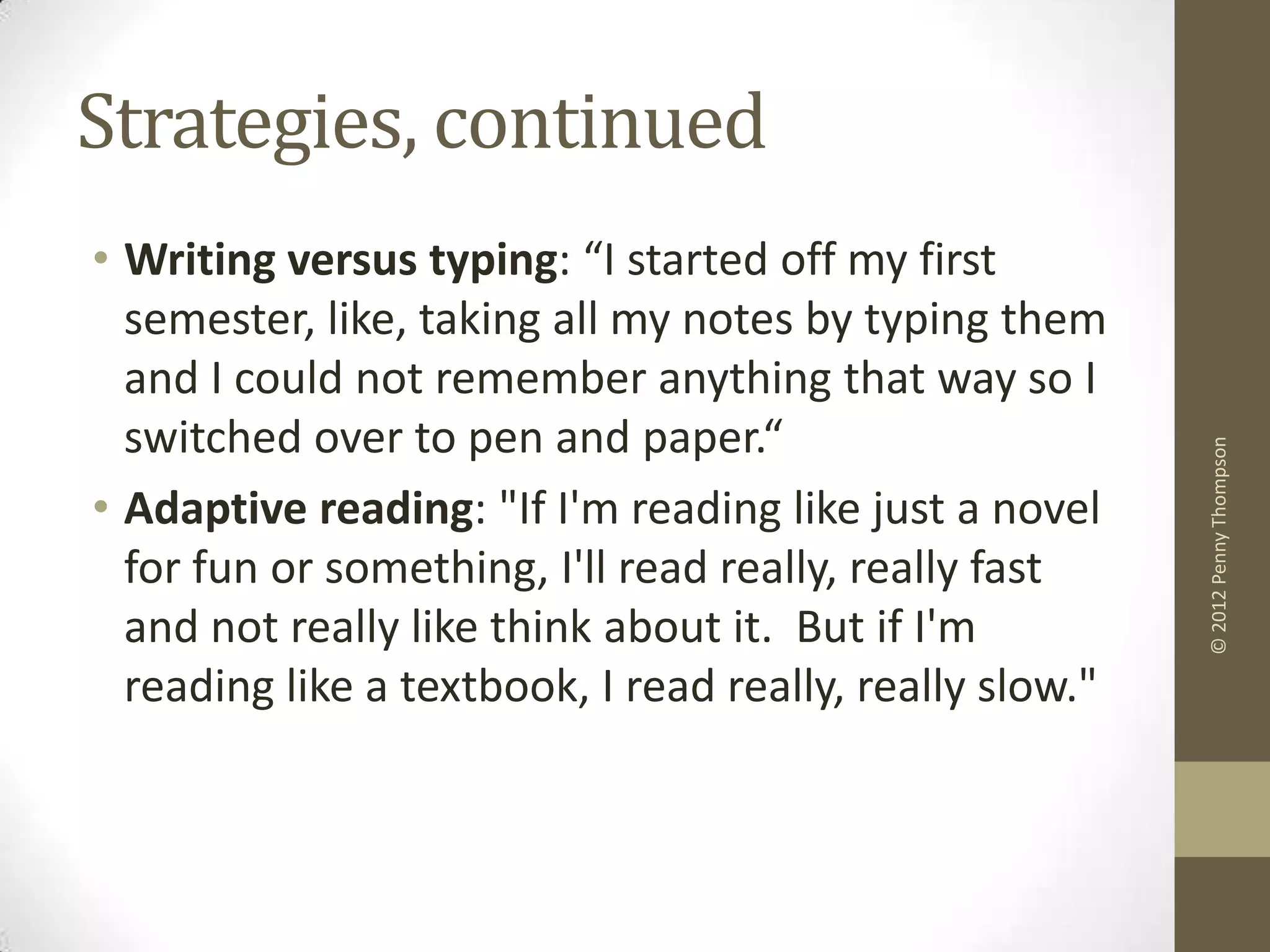 Strategies, continued
• Writing versus typing: “I started off my first
  semester, like, taking all my notes by typing them
  and I could not remember anything that way so I
  switched over to pen and paper.“




                                                          © 2012 Penny Thompson
• Adaptive reading: "If I'm reading like just a novel
  for fun or something, I'll read really, really fast
  and not really like think about it. But if I'm
  reading like a textbook, I read really, really slow."
 