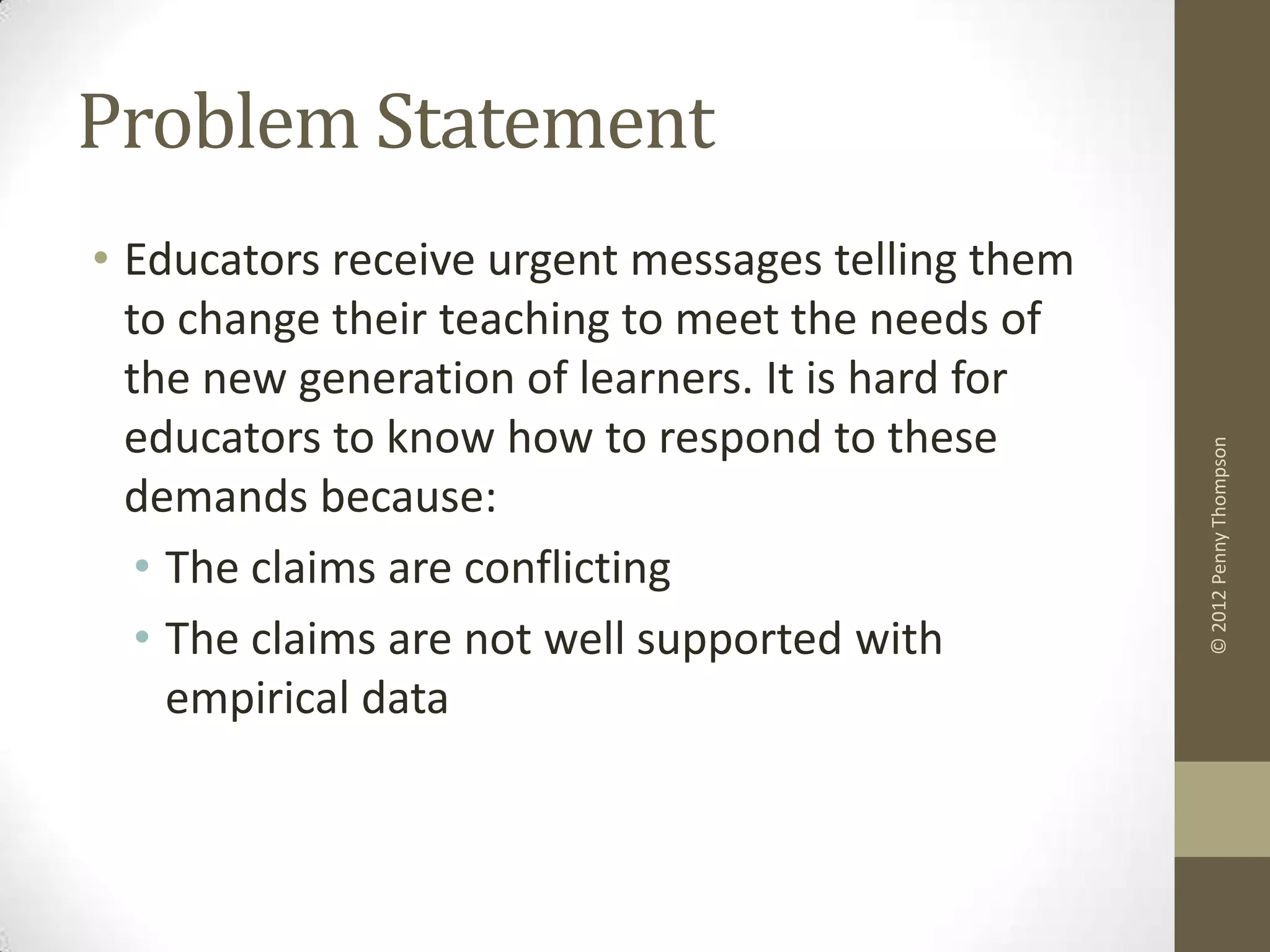 Problem Statement
• Educators receive urgent messages telling them
  to change their teaching to meet the needs of
  the new generation of learners. It is hard for
  educators to know how to respond to these




                                                   © 2012 Penny Thompson
  demands because:
   • The claims are conflicting
   • The claims are not well supported with
     empirical data
 