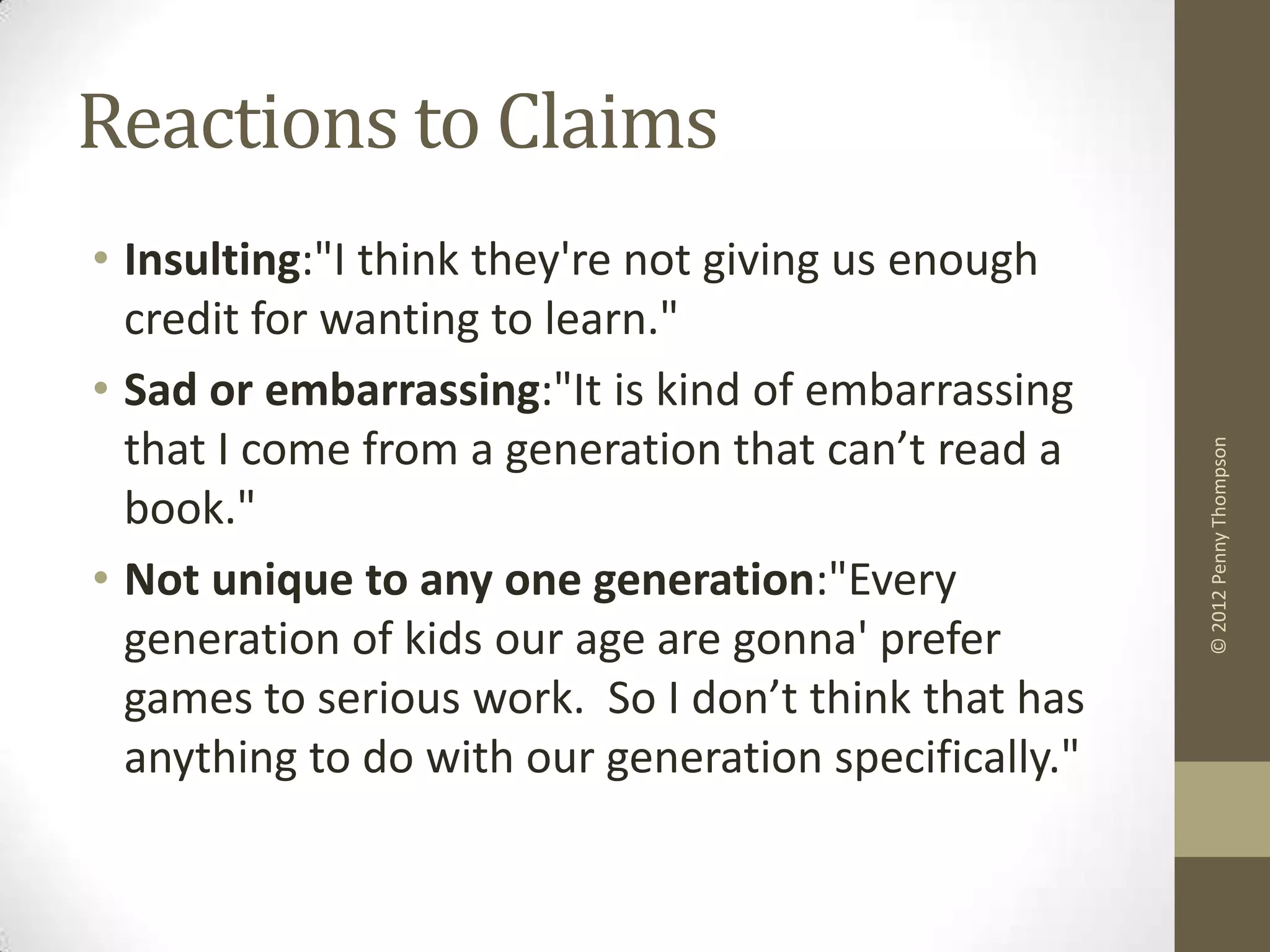 Reactions to Claims
• Insulting:"I think they're not giving us enough
  credit for wanting to learn."
• Sad or embarrassing:"It is kind of embarrassing
  that I come from a generation that can’t read a




                                                      © 2012 Penny Thompson
  book."
• Not unique to any one generation:"Every
  generation of kids our age are gonna' prefer
  games to serious work. So I don’t think that has
  anything to do with our generation specifically."
 