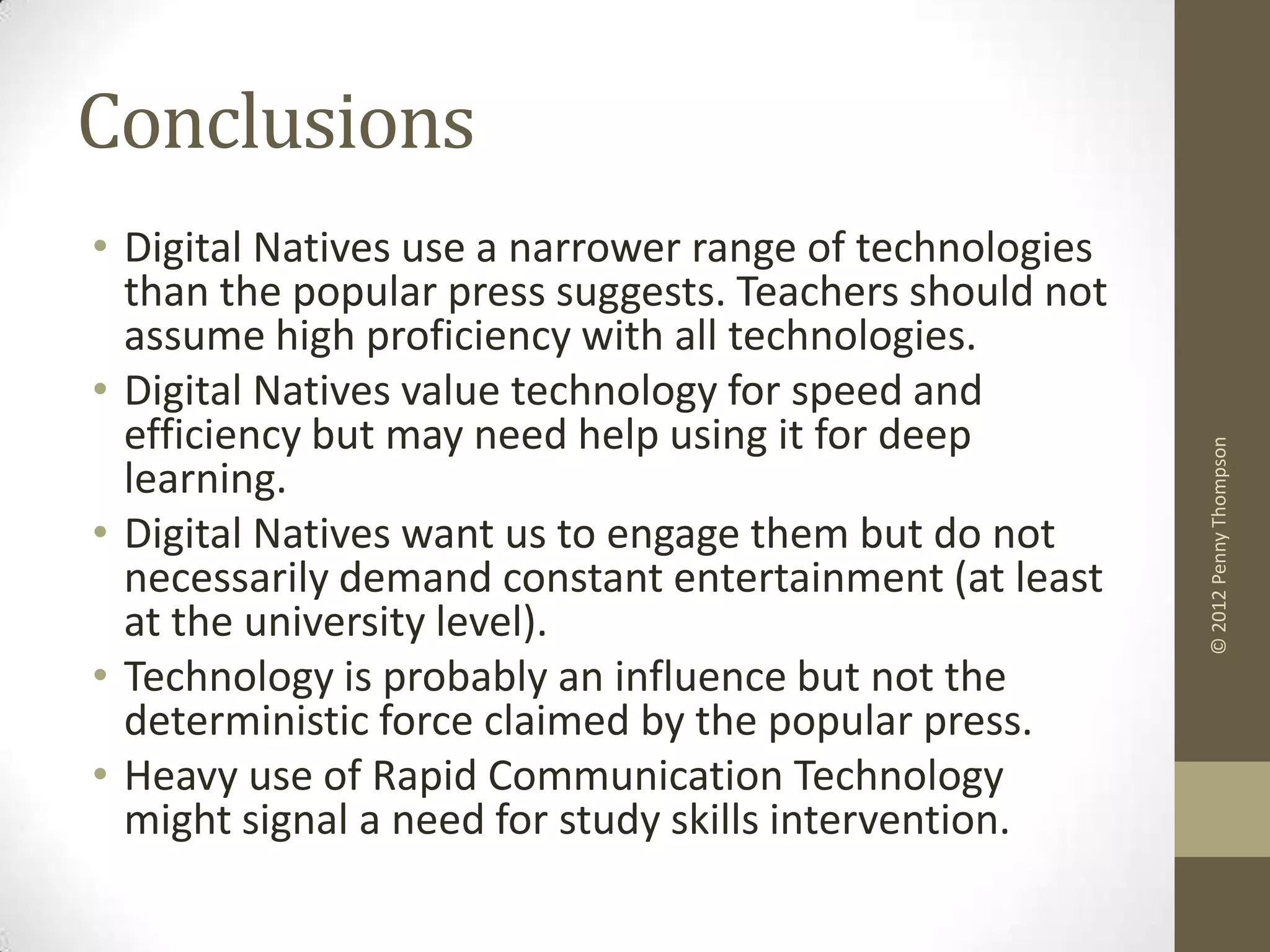 Conclusions
• Digital Natives use a narrower range of technologies
  than the popular press suggests. Teachers should not
  assume high proficiency with all technologies.
• Digital Natives value technology for speed and
  efficiency but may need help using it for deep




                                                         © 2012 Penny Thompson
  learning.
• Digital Natives want us to engage them but do not
  necessarily demand constant entertainment (at least
  at the university level).
• Technology is probably an influence but not the
  deterministic force claimed by the popular press.
• Heavy use of Rapid Communication Technology
  might signal a need for study skills intervention.
 