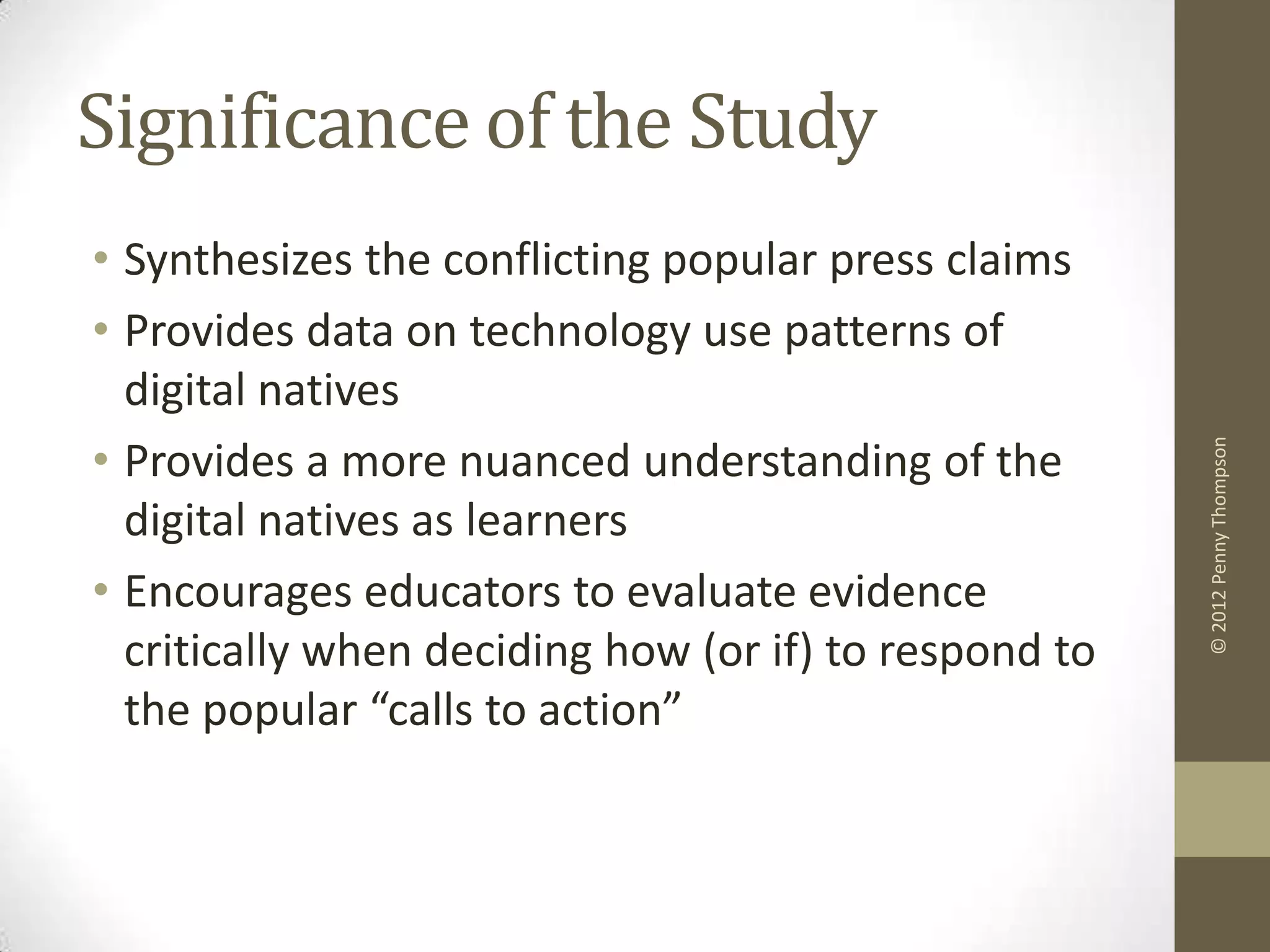 Significance of the Study
• Synthesizes the conflicting popular press claims
• Provides data on technology use patterns of
  digital natives
• Provides a more nuanced understanding of the




                                                       © 2012 Penny Thompson
  digital natives as learners
• Encourages educators to evaluate evidence
  critically when deciding how (or if) to respond to
  the popular “calls to action”
 