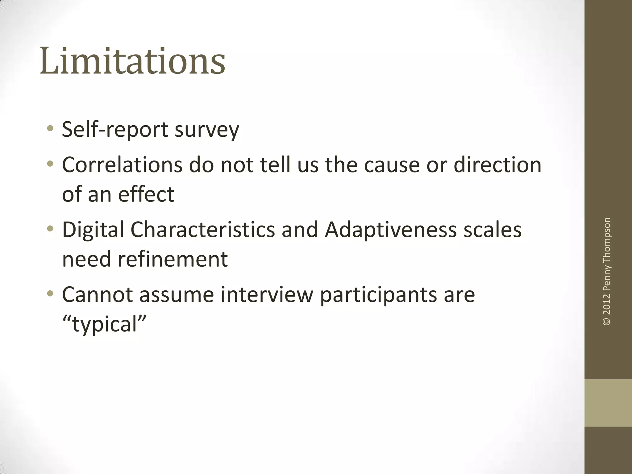 Limitations
• Self-report survey
• Correlations do not tell us the cause or direction
  of an effect
• Digital Characteristics and Adaptiveness scales




                                                       © 2012 Penny Thompson
  need refinement
• Cannot assume interview participants are
  “typical”
 