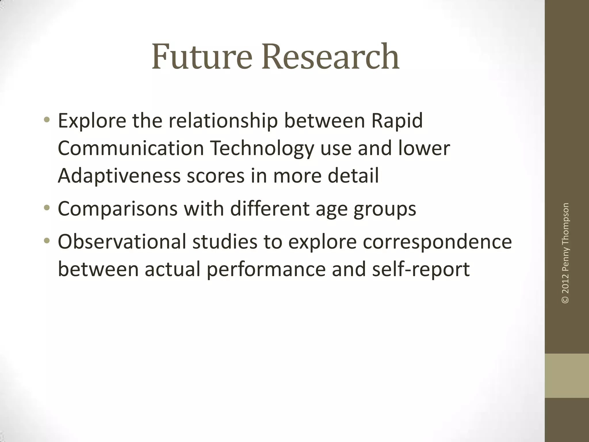 Future Research
• Explore the relationship between Rapid
  Communication Technology use and lower
  Adaptiveness scores in more detail
• Comparisons with different age groups




                                                    © 2012 Penny Thompson
• Observational studies to explore correspondence
  between actual performance and self-report
 