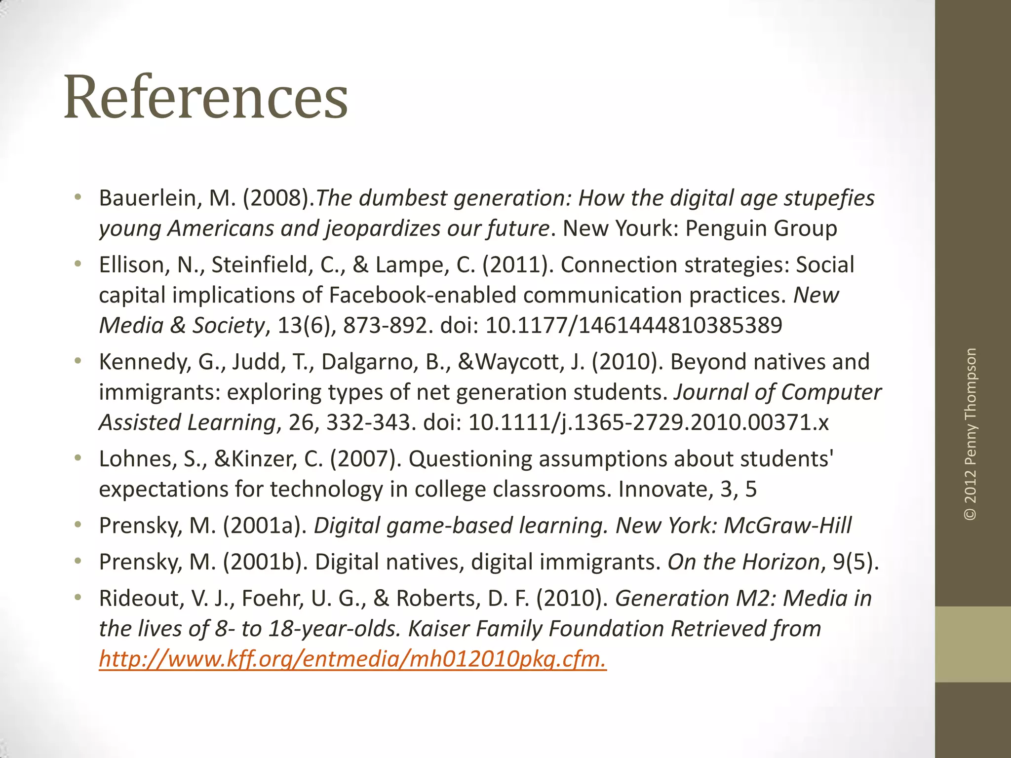 References
• Bauerlein, M. (2008).The dumbest generation: How the digital age stupefies
  young Americans and jeopardizes our future. New Yourk: Penguin Group
• Ellison, N., Steinfield, C., & Lampe, C. (2011). Connection strategies: Social
  capital implications of Facebook-enabled communication practices. New
  Media & Society, 13(6), 873-892. doi: 10.1177/1461444810385389
• Kennedy, G., Judd, T., Dalgarno, B., &Waycott, J. (2010). Beyond natives and




                                                                                    © 2012 Penny Thompson
  immigrants: exploring types of net generation students. Journal of Computer
  Assisted Learning, 26, 332-343. doi: 10.1111/j.1365-2729.2010.00371.x
• Lohnes, S., &Kinzer, C. (2007). Questioning assumptions about students'
  expectations for technology in college classrooms. Innovate, 3, 5
• Prensky, M. (2001a). Digital game-based learning. New York: McGraw-Hill
• Prensky, M. (2001b). Digital natives, digital immigrants. On the Horizon, 9(5).
• Rideout, V. J., Foehr, U. G., & Roberts, D. F. (2010). Generation M2: Media in
  the lives of 8- to 18-year-olds. Kaiser Family Foundation Retrieved from
  http://www.kff.org/entmedia/mh012010pkg.cfm.
 