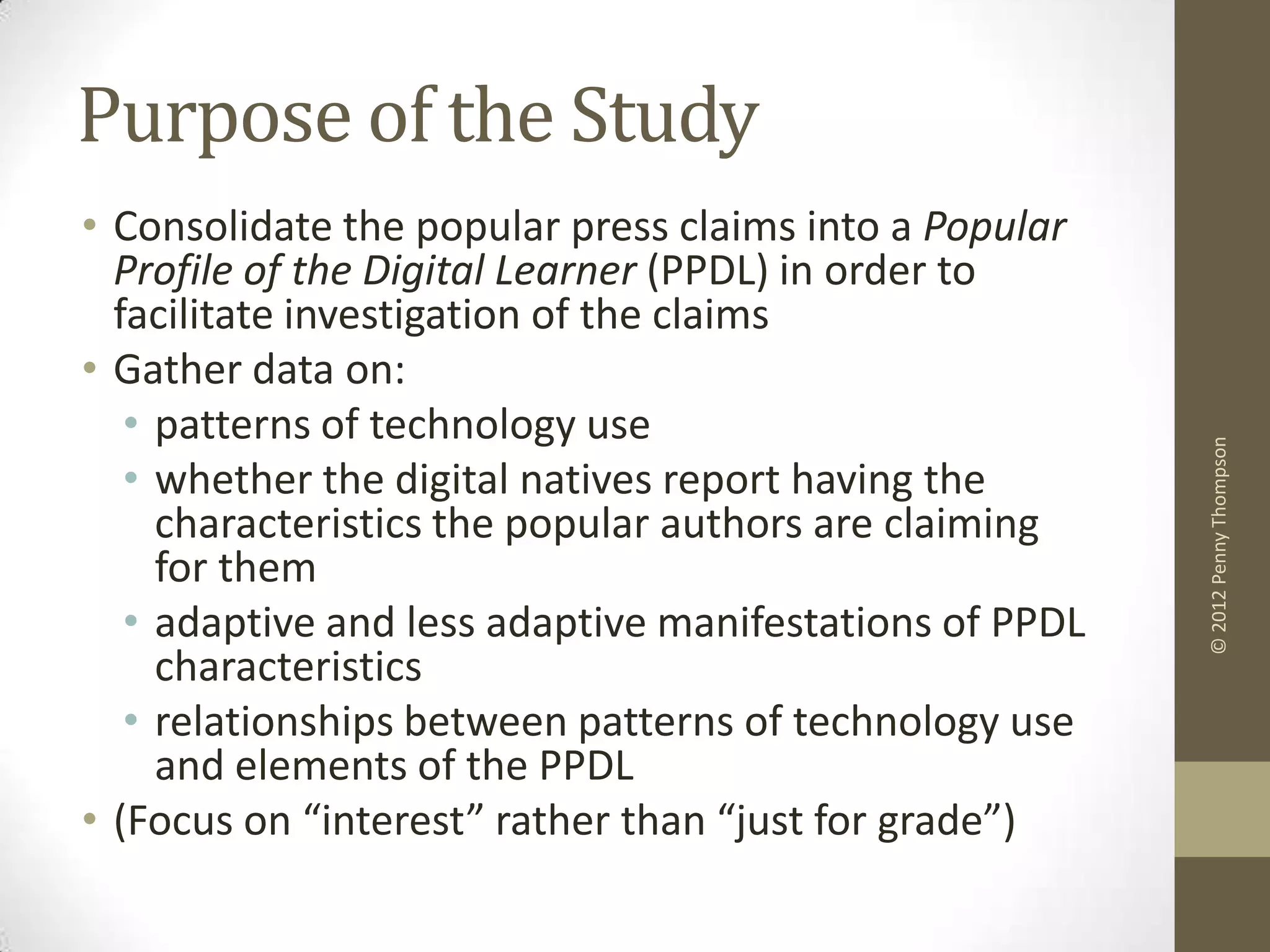 Purpose of the Study
• Consolidate the popular press claims into a Popular
  Profile of the Digital Learner (PPDL) in order to
  facilitate investigation of the claims
• Gather data on:
   • patterns of technology use




                                                         © 2012 Penny Thompson
   • whether the digital natives report having the
     characteristics the popular authors are claiming
     for them
   • adaptive and less adaptive manifestations of PPDL
     characteristics
   • relationships between patterns of technology use
     and elements of the PPDL
• (Focus on “interest” rather than “just for grade”)
 