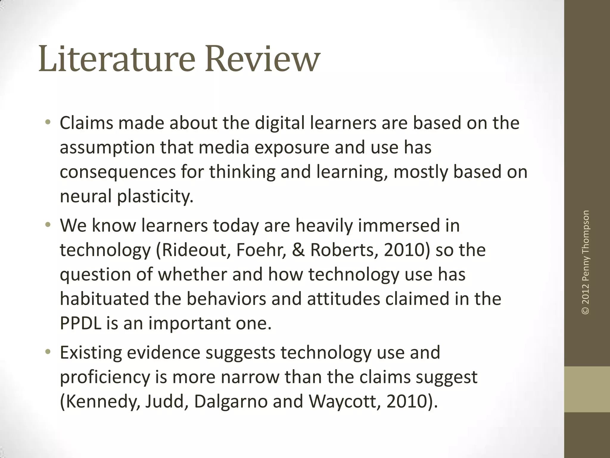 Literature Review
• Claims made about the digital learners are based on the
  assumption that media exposure and use has
  consequences for thinking and learning, mostly based on
  neural plasticity.




                                                            © 2012 Penny Thompson
• We know learners today are heavily immersed in
  technology (Rideout, Foehr, & Roberts, 2010) so the
  question of whether and how technology use has
  habituated the behaviors and attitudes claimed in the
  PPDL is an important one.
• Existing evidence suggests technology use and
  proficiency is more narrow than the claims suggest
  (Kennedy, Judd, Dalgarno and Waycott, 2010).
 