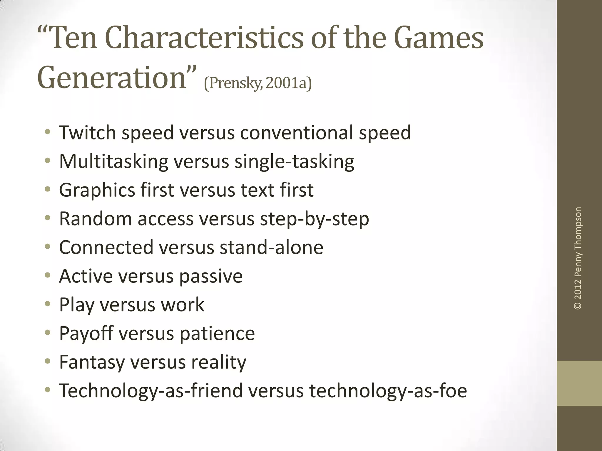 “Ten Characteristics of the Games
Generation” (Prensky, 2001a)
•   Twitch speed versus conventional speed
•   Multitasking versus single-tasking
•   Graphics first versus text first
•




                                                    © 2012 Penny Thompson
    Random access versus step-by-step
•   Connected versus stand-alone
•   Active versus passive
•   Play versus work
•   Payoff versus patience
•   Fantasy versus reality
•   Technology-as-friend versus technology-as-foe
 