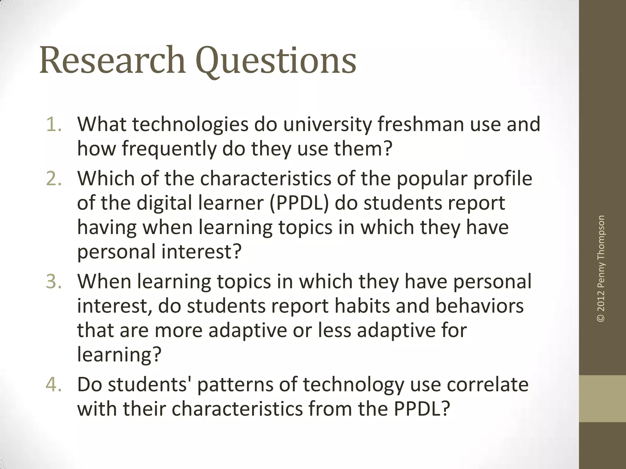Research Questions
1. What technologies do university freshman use and
   how frequently do they use them?
2. Which of the characteristics of the popular profile
   of the digital learner (PPDL) do students report




                                                         © 2012 Penny Thompson
   having when learning topics in which they have
   personal interest?
3. When learning topics in which they have personal
   interest, do students report habits and behaviors
   that are more adaptive or less adaptive for
   learning?
4. Do students' patterns of technology use correlate
   with their characteristics from the PPDL?
 