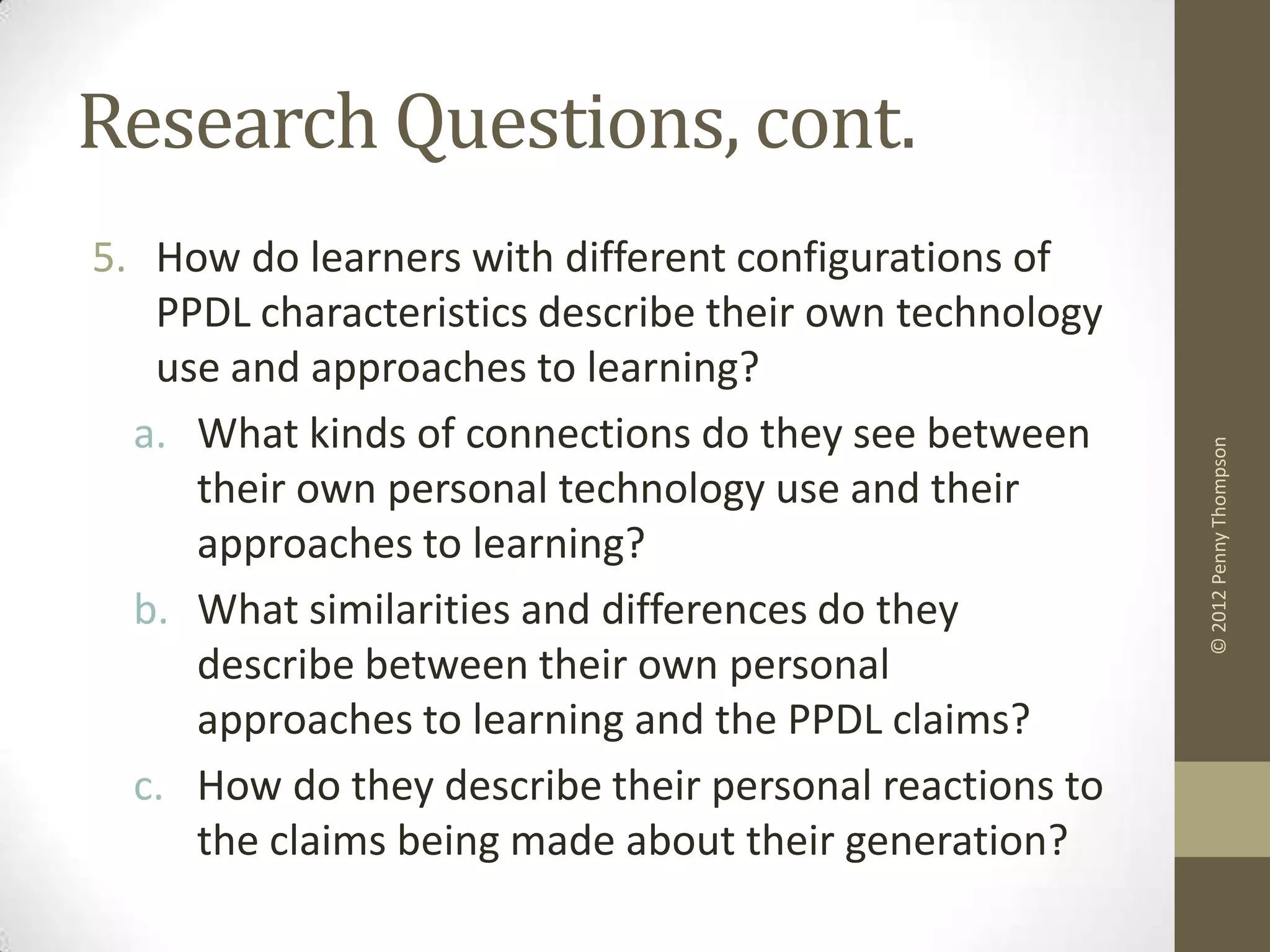 Research Questions, cont.
5. How do learners with different configurations of
   PPDL characteristics describe their own technology
   use and approaches to learning?
  a. What kinds of connections do they see between




                                                        © 2012 Penny Thompson
     their own personal technology use and their
     approaches to learning?
  b. What similarities and differences do they
     describe between their own personal
     approaches to learning and the PPDL claims?
  c. How do they describe their personal reactions to
     the claims being made about their generation?
 