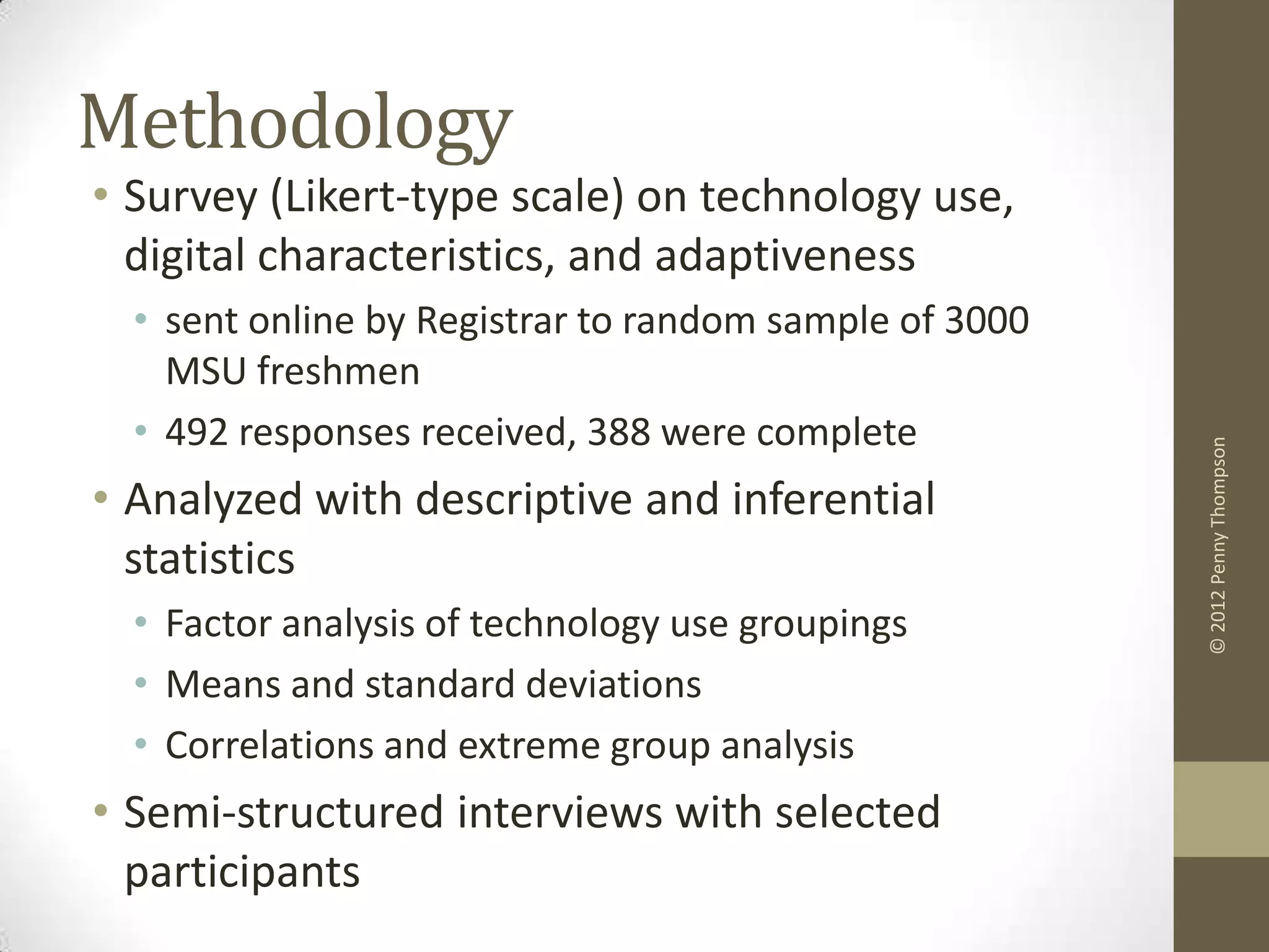 Methodology
• Survey (Likert-type scale) on technology use,
  digital characteristics, and adaptiveness
  • sent online by Registrar to random sample of 3000
    MSU freshmen
  • 492 responses received, 388 were complete




                                                        © 2012 Penny Thompson
• Analyzed with descriptive and inferential
  statistics
  • Factor analysis of technology use groupings
  • Means and standard deviations
  • Correlations and extreme group analysis
• Semi-structured interviews with selected
  participants
 