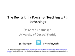 The Revitalizing Power of Teaching with
Technology
Dr. Kelvin Thompson
University of Central Florida
@kthompso #refreshbytech
This work is licensed under a Creative Commons Attribution-NonCommercial-Sharealike 3.0 Unported
License. Portions of this work are the intellectual property of others and are attributed appropriately in
context.
 