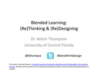 Blended Learning:
(Re)Thinking & (Re)Designing
Dr. Kelvin Thompson
University of Central Florida
@kthompso #blendthinkdesign
This work is licensed under a Creative Commons Attribution-NonCommercial-Sharealike 3.0 Unported
License. Portions of this work are the intellectual property of others and are attributed appropriately in
context.
 