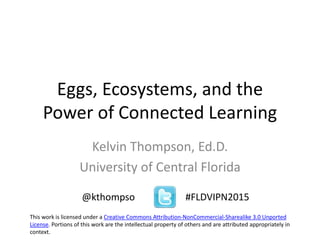 Eggs, Ecosystems, and the
Power of Connected Learning
Kelvin Thompson, Ed.D.
University of Central Florida
@kthompso #FLDVIPN2015
This work is licensed under a Creative Commons Attribution-NonCommercial-Sharealike 3.0 Unported
License. Portions of this work are the intellectual property of others and are attributed appropriately in
context.
 