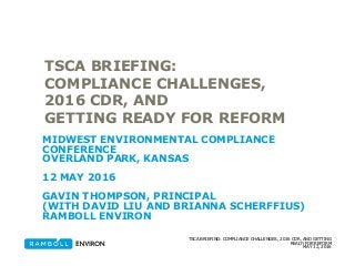 MAY 12, 2016
TSCA BRIEFING: COMPLIANCE CHALLENGES, 2016 CDR, AND GETTING
READY FOR REFORM
TSCA BRIEFING:
COMPLIANCE CHALLENGES,
2016 CDR, AND
GETTING READY FOR REFORM
MIDWEST ENVIRONMENTAL COMPLIANCE
CONFERENCE
OVERLAND PARK, KANSAS
12 MAY 2016
GAVIN THOMPSON, PRINCIPAL
(WITH DAVID LIU AND BRIANNA SCHERFFIUS)
RAMBOLL ENVIRON
 