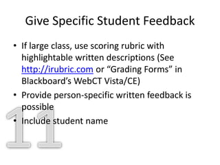 Give Specific Student Feedback
• If large class, use scoring rubric with
highlightable written descriptions (See
http://irubric.com or “Grading Forms” in
Blackboard’s WebCT Vista/CE)
• Provide person-specific written feedback is
possible
• Include student name
 