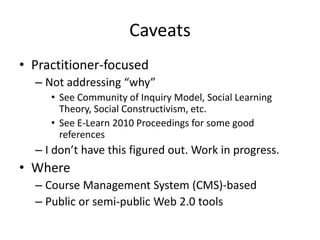 Caveats
• Practitioner-focused
– Not addressing “why”
• See Community of Inquiry Model, Social Learning
Theory, Social Constructivism, etc.
• See E-Learn 2010 Proceedings for some good
references
– I don’t have this figured out. Work in progress.
• Where
– Course Management System (CMS)-based
– Public or semi-public Web 2.0 tools
 