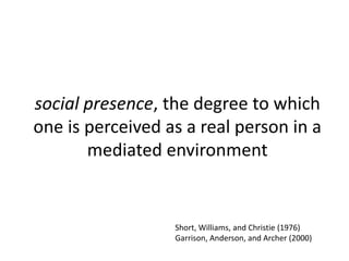 social presence, the degree to which
one is perceived as a real person in a
mediated environment
Short, Williams, and Christie (1976)
Garrison, Anderson, and Archer (2000)
 