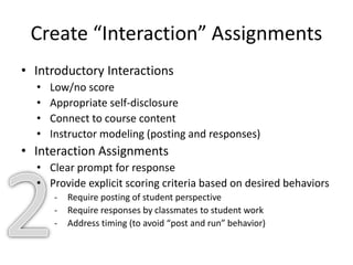 Create “Interaction” Assignments
• Introductory Interactions
• Low/no score
• Appropriate self-disclosure
• Connect to course content
• Instructor modeling (posting and responses)
• Interaction Assignments
• Clear prompt for response
• Provide explicit scoring criteria based on desired behaviors
- Require posting of student perspective
- Require responses by classmates to student work
- Address timing (to avoid “post and run” behavior)
 