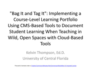 "Bag It and Tag It": Implementing a Course-Level Learning Portfolio Using CMS-Based Tools to Document Student Learning When Teaching in Wild, Open Spaces with Cloud-Based Tools Kelvin Thompson, Ed.D. University of Central Florida This work is licensed under a Creative Commons Attribution-NonCommercial-ShareAlike 3.0 Unported License 
