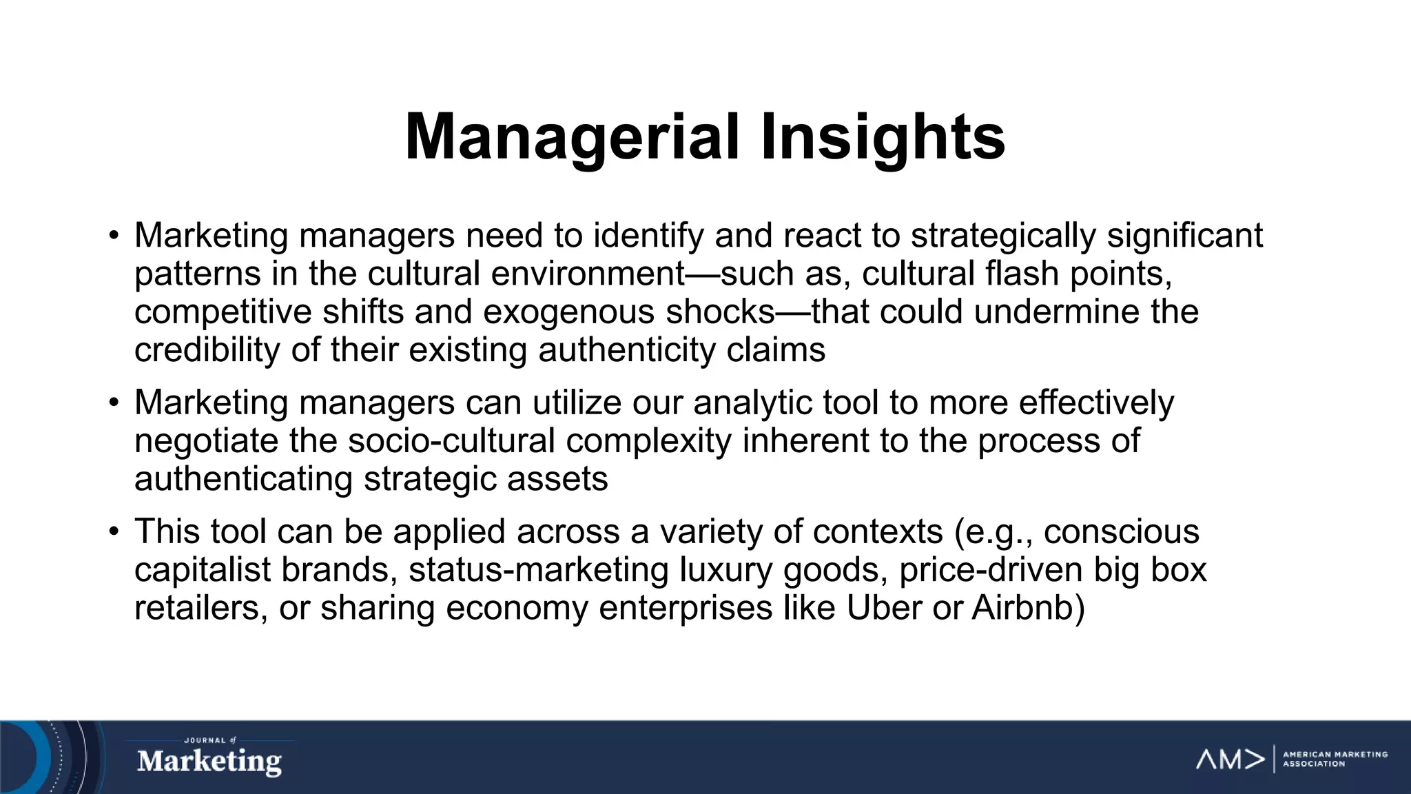 Managerial Insights
• Marketing managers need to identify and react to strategically significant
patterns in the cultural environment—such as, cultural flash points,
competitive shifts and exogenous shocks—that could undermine the
credibility of their existing authenticity claims
• Marketing managers can utilize our analytic tool to more effectively
negotiate the socio-cultural complexity inherent to the process of
authenticating strategic assets
• This tool can be applied across a variety of contexts (e.g., conscious
capitalist brands, status-marketing luxury goods, price-driven big box
retailers, or sharing economy enterprises like Uber or Airbnb)
 