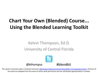 Chart Your Own (Blended) Course...
Using the Blended Learning Toolkit
Kelvin Thompson, Ed.D.
University of Central Florida
#blendkit@kthompso
This work is licensed under a Creative Commons Attribution-NonCommercial-ShareAlike 3.0 Unported License. Portions of
this work are adapted from the work of others with permission and are attributed appropriately in context.
 