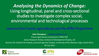 John Thompson - j.thompson@ids.ac.uk
Future Agricultures Consortium / APRA CEO
Senior Research Fellow, Institute of Development Studies, UK
Seminar for Institute for Poverty, Land and Agrarian Studies, University of the Western Cape, South Africa
30 July 2019
Analysing the Dynamics of Change:
Using longitudinal, panel and cross-sectional
studies to investigate complex social,
environmental and technological processes
Lessons from Future Agricultures and the APRA Programme
 