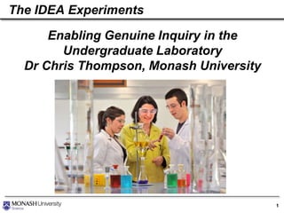 The IDEA Experiments

Enabling Genuine Inquiry in the
Undergraduate Laboratory
Dr Chris Thompson, Monash University

1

 