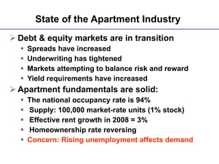 State of the Apartment Industry   Debt & equity markets are in transition Spreads have increased Underwriting has tightened Markets attempting to balance risk and reward Yield requirements have increased Apartment fundamentals are solid: The national occupancy rate is 94% Supply: 100,000 market-rate units (1% stock) Effective rent growth in 2008 = 3% Homeownership rate reversing Concern: Rising unemployment affects demand 