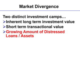 Market Divergence   Two distinct investment camps… Inherent long term investment value Short term transactional value Growing Amount of Distressed Loans / Assets   