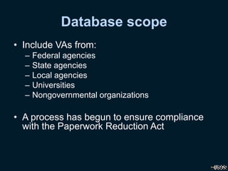 Database scope
• Include VAs from:
– Federal agencies
– State agencies
– Local agencies
– Universities
– Nongovernmental organizations
• A process has begun to ensure compliance
with the Paperwork Reduction Act
 