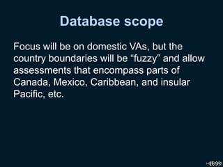 Database scope
Focus will be on domestic VAs, but the
country boundaries will be “fuzzy” and allow
assessments that encompass parts of
Canada, Mexico, Caribbean, and insular
Pacific, etc.
 