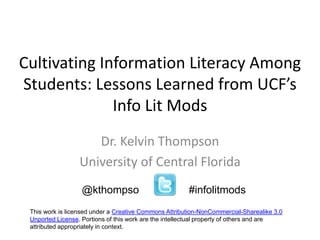 Cultivating Information Literacy Among 
Students: Lessons Learned from UCF’s 
Info Lit Mods 
Dr. Kelvin Thompson 
University of Central Florida 
@kthompso #infolitmods 
This work is licensed under a Creative Commons Attribution-NonCommercial-Sharealike 3.0 
Unported License. Portions of this work are the intellectual property of others and are 
attributed appropriately in context. 
 