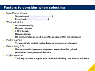 Factors to consider when selecting
 Main Places to look
         Sourceforge (http://sourceforge.net/ )
         Freshmeat (http://freshmeat.net/ )
 What to look for
         Active community
         Regular releases
         > 90% Activity
         Documentation
         Do the technologies used match those used within the company?
 Perform a Pilot
         Try on a single project, review lessons learned, move forward
 Determining ROI
         Measure cost to implement on project verses benefits gained
         Also factor in ongoing maintenance
 Implementation
         Typically requires a higher level of technical ability than Vendor solutions




                                                                                        21
 