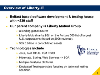 Overview of Liberty-IT

   Belfast based software development & testing house
   with ~230 staff
   Our parent company is Liberty Mutual Group
        a leading global insurer
        Liberty Mutual ranks 95th on the Fortune 500 list of largest
        U.S. corporations (based on 2006 revenue).
        $85.5 billion in consolidated assets
   Technologies include
        Java, .Net, Struts, IBM Portal
        Hibernate, Spring, Web Services -> SOA
        Multiple database platforms
        Dedicated Testing practice focusing on technical testing
        solutions
                                                                       3
 