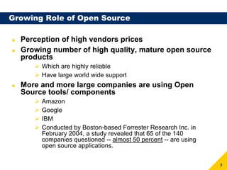 Growing Role of Open Source

  Perception of high vendors prices
  Growing number of high quality, mature open source
  products
       Which are highly reliable
       Have large world wide support
  More and more large companies are using Open
  Source tools/ components
       Amazon
       Google
       IBM
       Conducted by Boston-based Forrester Research Inc. in
       February 2004, a study revealed that 65 of the 140
       companies questioned -- almost 50 percent -- are using
       open source applications.


                                                                7
 