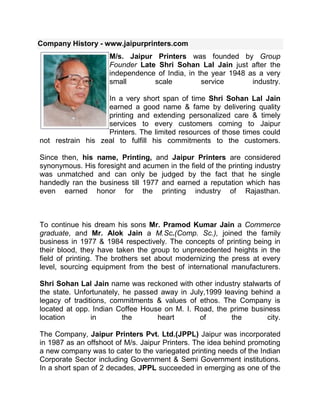Company History - www.jaipurprinters.com left0M/s. Jaipur Printers was founded by Group Founder Late Shri Sohan Lal Jain just after the independence of India, in the year 1948 as a very small scale service industry.In a very short span of time Shri Sohan Lal Jain earned a good name & fame by delivering quality printing and extending personalized care & timely services to every customers coming to Jaipur Printers. The limited resources of those times could not restrain his zeal to fulfill his commitments to the customers.Since then, his name, Printing, and Jaipur Printers are considered synonymous. His foresight and acumen in the field of the printing industry was unmatched and can only be judged by the fact that he single handedly ran the business till 1977 and earned a reputation which has even earned honor for the printing industry of Rajasthan.To continue his dream his sons Mr. Pramod Kumar Jain a Commerce graduate, and Mr. Alok Jain a M.Sc.(Comp. Sc.), joined the family business in 1977 & 1984 respectively. The concepts of printing being in their blood, they have taken the group to unprecedented heights in the field of printing. The brothers set about modernizing the press at every level, sourcing equipment from the best of international manufacturers.Shri Sohan Lal Jain name was reckoned with other industry stalwarts of the state. Unfortunately, he passed away in July,1999 leaving behind a legacy of traditions, commitments & values of ethos. The Company is located at opp. Indian Coffee House on M. I. Road, the prime business location in the heart of the city.The Company, Jaipur Printers Pvt. Ltd.(JPPL) Jaipur was incorporated in 1987 as an offshoot of M/s. Jaipur Printers. The idea behind promoting a new company was to cater to the variegated printing needs of the Indian Corporate Sector including Government & Semi Government institutions. In a short span of 2 decades, JPPL succeeded in emerging as one of the leading firms in the State of Rajasthan in general, and in printing of Magazines, Annual Reports, Brochures and other Publicity Materials in particular.The Company is located on M. I. Road, the prime business location in the heart of the city.Now, the third generation Family Members Mr. Anurag Jain a M.B.A.(International Mktg. & Foreign Trade) & Mr. Ashish Jain (B.E. Printing Tech.) have recently joined the company. Mixing Traditions with Technology, both are taking the group to an international level. Its been now 5 years when JPPL group had started Exporting its services to International market and growing many folds each year.<br />Competitors of thompson press<br />Jaipur Printers , Offset and Digital Printing Company India<br />Jaipur Printers is modern technology at its finest. For more than 60 years, Jaipur Printers has been a leading company in the offset and digital printing press industry providing the finest Books, Magazines, Catalogues, Leaflets/Flyers, Brochures, Calendars, Posters, Mailers, Journals/News Letters, Wedding/Invitation Cards, Post Cards, Carry Bags, Labels, Corporate Stationery, Diaries and Digital Banners printing to clientele based in India & across the globe. With its quality consciousness, commitment orientation and competitive pricing Jaipur Printers has become one of the most trusted names in the Printing and Graphic Industry. With 100% digital workflow solutions, innovative techniques and modern infrastructure Jaipur Printers gives Value Adds at every stage for total customer delight.Jaipur Printers is one of the most reputed printing service providers in India and across the globe. The company has been concentrating on international business for 5 years in a focused manner and is well-equipped with all the essential facilities and machinery. Jaipur Printers offer cost-effective offset and digital printing services for commercial purpose to meet your printing requirements. Jaipur Printers provide comprehensive designing and printing services with the help of latest printing machineries.<br />Offset and Digital Printing Services and Products Offered :<br />Books-Book Printing ServicesComplete series of custom finished book printing service with size starts from 6'' Height x 4'' wide. <br />Magazine-Magazine PrintingCost-effective full color, short run, large format magazine printing with saddle stitch, perfect bound, hard bound binding style. <br />Brochure-Brochure PrintingSingle sheet, bi-fold or tri-fold brochure printing with latest digital and offset printing techniques and equipments. <br />Catalogs-Catalogs PrintingFrom standard sizes to custom size catalog printing with saddle stitch, perfect bound, Hard bound binding style.<br />Calendars-Calendars PrintingPremium quality single side or both side color wall/desktop calendar printing with saddle stitched, wire O binding style.<br />Paper Bags-Paper Bags PrintingLaminated paper carry bag printing with different types of threads and paper handles. <br />Poster-Poster PrintingWide range of poster printing such as 14''x 19'', 17''x 22'', 19''x 28'', 24quot;
 x 35quot;
 at competitive price, fast delivery.<br />Flyers-Flyers PrintingFlyers are generally a one- or two-page document that provides an economical way to market your business or services.<br />Post Cards-Postcards PrintingColorful eye-catching full color or blank back customized postcard printing with a variety of paper stocks to choose from. <br />Business Cards-Business Cards PrintingWe Offers full color laminated, folded or varnished, UV coated perfect & best quality business cards printing for your business.<br />Letter Head-Letterhead PrintingOffers full color on both sides and blank back letter head printing in several different patterns and sizes. <br />Envelope-Envelope PrintingLaminated outer side and inner side envelop printing with a variety of paper stocks and sizes to choose fromGreeting Cards-Greeting Cards PrintingShort-run digital colour greeting card printing with best quality customized envelops and cards.<br />Notepad-Notepad Printing Full-color or back side blank notepad printing in customized sizes with hard cardboard backing.<br />Invitation Cards-Invitation Cards Complete series of custom finished book printing service, size starts from 6'' Height x 4'' wide<br />Coffee Table Books-Coffee Table BooksComplete series of custom finished book printing service, size starts from 6'' Height x 4'' wide<br />Hang Tags-Hang Tags PrintingFull-color Hang Tag Printing at affordable pricing, custom design and a quick turnaround time.<br />Label-Label Printing ServicesWide range of custom printed UV coated labels, standard size label, best quality and border label<br />Menu Card-Menu Card PrintingBi-fold and Tri fold full color menu card printing in a variety of innovative designs, sizes and patterns.<br />Newsletter-Newsletter Printing Customized color newsletter printing service in different sizes with folding optionsVariable data Printing-Variable data PrintingBest quality full color variable data printing with numbering or bar-coding. We covers your custom design.<br />Tent Cards-File FoldersOur glossy pocket folders are the perfect solution for presenting your promotional materials in style.<br />File Folders-Tent CardsThick, top-quality paper provides the ideal rigidity for tent cards. We have wide range of custom tent cards.<br />CD Covers-CD CoversWe can design professional looking CD-ROM labels and CD covers as per your custom design.<br />Rack Cards-Rack CardsRack Cards are proven to be one of the most effective yet low cost tools for business marketing. <br />INFRASTRUCTURE<br />Press Equipments<br />EquipmentNoMakeModelSizeBrand New 5 Colour Offset Printing Press equipped with Coater and Intelligent Press Control 1 MitsubishiJapanDiamond 1000LS 20.5quot;
 x 28.75quot;
 Fully Automatic 4 Colour Offset Printing Press equipped with Remote Print Quality Control (PQC) for Ink & Registration with Alcohal Dampening, Plate Punch Registration System on Machine and Automatic Powder Spray1SumitommoMiller JapanTP-38S26quot;
 x 38quot;
Fully Automatic 4 Colour Offset Printing Press equipped with Run-Time Computer Print Control (CPC 1-01) for Ink & Registration with Alcohal Dampening, Plate Punch RegistrationSystem on Machine and Automatic Powder Spray1HeidelbergGermanyMOV-P19quot;
 x 25.5quot;
Fully Automatic 4 Colour Offset Printing Press equipped with Run-Time Computer Print Control (CPC 1-01) for Ink & Registration, Plate Punch Registration System on Machine and Automatic Powder Spray1DominentCzech Republic54715quot;
 x 20quot;
Fully Automatic Single Colour Offset Printing Press1DominentCzech RepublicDominent715A19quot;
 x 25.5quot;
<br />TEAM<br />  Pramod K Jain-managing director<br />Alok Jain - Executive Director alok@jaipurprinters.com<br />Akhilesh Jain - Vice President(Operations) info@jaipurprinters.com<br />Anurag Jain - Vice President(International Business) anurag@jaipurprinters.com<br />Ashish Jain - Vice President(Marketing) ashish@jaipurprinters.com<br />Registered Office :Jaipur Printers Pvt. Ltd.Opposite Indian Coffee House Mirza Ismail Road, Jaipur-302 001, INDIATel: +91 141 2373822 | +91 141 2362468, Fax:+91 141 4022468<br />INTERNATIONAL CLIENTS<br />Franck Che, Jacksonville, USA <br />Creative Living, New Jersy, USA <br />Husain Nuri, Columbus OHIO, USA <br />Karma Living, New Jersy, USA <br />Indus Valley, Nottingham, UK <br />Commercial Japan, Tokyo, Japan <br />Le Jardin Moghal, France <br />INDIAN CLIENTS<br />         <br />AJANTA PRESS<br />Ajanta Offset is amongst the largest integrated print houses in India providing comprehensive design, pre-press and printing services to a wide range of private, professional and corporate clients. We are also looking at new media technology through our partner, to provide education as well as consultancy services for Internet, Graphics & Multimedia, Digital Photography and Reprography (typesetting/pre-press). <br />Ajanta was established in 1969 as the flagship company of the Todi/Shrachi Group. Today, the Group's combined turnover exceeds US $ 100 million and it has offices in several cities in India. We started small - with just a packaging unit, but shifted focus to high quality printing in 1980. With massive modernization programmes in 1993, 1996 and 1999, we soon became a serious player on the printing scene - with five integrated production units and a consistent growth rate of 20% per annum over the last 8 years, which is almost double the industry rate in India. <br />Today Ajanta is recognized as one of the biggest exporters of quality printed materials from the country. And to live up to this recognition, we are constantly upgrading our technologies to give our clients total value for their money …and much more. Reducing the process time, consolidating the production facilities are the key areas we are focusing on in the near future. To this end, we are setting up one large comprehensive unit to include all print solutions under one roof.<br />Typesetting <br />The original data can be supplied to us in a variety of digital formats, which might include files output from an existing database, spreadsheet or word processing package, or as handwritten copy or manuscript. Your publication is converted into a suitable Internet-ready or Printable file format or both and also multiple deliverables like Internet-ready formats including HTML, SGML, XML, Word read-backs, and enhanced PDFs, on our Apple, PC workstations, with a complete library of licensed up to date software.<br />Pre-Press<br />Power Macintoshes and Linotype imagesetters for design, layout and artwork. Hell digital scanners for quality scanning, together creative workstations for retouching, colour correction and page makeup, all connected to the latest Hell Postscript recorders for output. Add to that a system for on-line soft proofing as well as conventional hard and digital proofing, quality control procedures that follow GATF standards, wide and complete range of Linotype Hell, Protech, Klimsch scanners, recorders, daylight/darkroom exposing units, automatic films and plate processors and FAG proofing presses.<br />List of Equipments<br />Printing<br />From one-colour to six colour Roland and Heidelberg sheet-fed offset machines that can handle the most demanding quality of printing, coupled with an independent web offset presses dedicated to book printing. We also maintain an inventory of both local and imported paper, the best quality inks, plates, blankets and other consumables. <br />List of Equipments<br />Finishing And Binding<br />Saddle-stitching, thread sewing, spiral or Wire-O binding for calendars, all kinds of lamination, foil stamping and case-making for hard cover books and perfect binding for Paperbacks are some of the choices we offer you at our bindery. With a wide range of Polar, Seypha, Aster, Perfecta, Hoerauf, Smythe, Kolbus equipment, no job is too difficult for us.<br />List of Equipments<br />Manpower<br />Ajanta Offset is acknowledged as the most innovative print and production house in the country. With some of the finest printing experts working with us -youngsters who have trained abroad on the latest techniques, and experts with years of experience behind them. They keep up with world trends by regularly attending seminars, workshops and trade fairs.<br />Advertising Agencies<br />LOWE Lintas Ogilvy & MatherHindustan Thompson AssociatesContract Advertising Ltd.McCann Erickson IndiaRediffusion Dentus Young & RubicamMudra CommunicationsR. K. Swamy BBDO<br />Corporate Clients<br />Samsung India Electronics Ltd.Media Transasia India Ltd.Carrier Aircon Ltd.Ranbaxy Laboratories Ltd.Godfrey Phillips India Ltd.HCL Infosystems Ltd.NIIT Ltd.ITC Hotels Ltd.Pepsi Foods Ltd.American Express Bank Ltd.Amway IndiaMaruti Udyog Ltd.East India Hotels Ltd. (Oberoi Group)Daewoo Motors Ltd.LG Electronics Ltd.CitibankBank Of AmericaBausch & LombFUJISONYDCM-ToyotaHCL Hewlett PackardMotorola<br />International Clients<br />Elsevier Science publishersHodder Headline GroupOxford University PressPenguin Group/Dorling KindersleyPearson Group Jarrold Publishing Usborne PublishingTaylor& Francis/Garland Science Lion Hudson Publishing Bertlesmann/Random House Germany Taschen Hachette LivreElco Paper Office 2 Office PLcRationella media AntalisHanmar Wholesale Arvato Mohn Media Artigrafiche JohnsonSpicersBrepolsBaier & Schneider Gmbh & Co KGErich KrauseWhitestarCarroll & BrownStruik New Holland PublishersTESSLOFPublicatZNUGlydendal<br />Non-Corporate Clients<br />German Embassy, New DelhiMinistry Of External Affairs (Govt. of India)British High Commission, New DelhiUS Embassy, New DelhiJapanese Embassy, New DelhiWorld BankBritish Broadcasting Corporation<br />Books (Coffee Table Books, Text Books, Art Books etc.)<br />Brochures (Corporate Literature, Mailers etc.)<br />Magazines<br />Corporate Annual Reports & Accounts<br />Calendars<br />Diaries (Organizers, Planners etc.) <br />Stationery Items (Writing Pads, Coloring Books, Telephone Index, Paper Carry Bags etc.)<br />EQUIPMENTS <br />PRE PRESS EQUIPMENTS<br />The machines in our electronic pre-press section are among the most advanced anywhere in the world. Power Macintoshes and Silicon Graphics work stations for design, layout and artworks. Dr. Hell digital scanners for quality scanning and creative workstations for retouching, colour correction and page makeup, all connected to the latest Hell Postscript recorders for output. Add to that a system for on-line soft proofing as well as conventional WET proofing, QC procedures that follow GATF standards, wide and complete range of Linotype Hell recorders, daylight exposing units, automatic films and plate processors, FAG proof presses and you have one of India’s best pre-press setups. We do electronic imposition using the most reliable PREPS software. Of course, we also have a number of skilled stripping and assembly personnel that supplement the electronic pre-press as and when required.<br />FINISHING AND BINDERY EWUIPMENTS<br />With facilities ranging from saddle-stitching to thread sewing to perfect binding for books, spiral or wiro-binding for booklets and calendars, to all kinds of laminations, foil stamping and case making for hard cover books, we have a large bindery that is capable of all kinds of finishing using wide range of Polar, Seypha, Perfecta, Hoerauf, Smythe, Kolbus equipments. That is why all of our jobs have the same international quality finish. <br />ENVIROMENTAL AND SAFEGUARD  POLICIES<br />Our Objective: The objective of Ajanta is to undertake print/production jobs for its clients, which are printed/produced in such a manner that reflects our responsibilities not only towards the environment but also the health and safety of its employees.<br />Statutory Regulations: Ajanta has obtained annual permits, related to the law on water pollution, air pollution, and noise pollution. The latest permits were issued to Ajanta in May 2001, which remains valid for a period of one year. Therefore we can state that Ajanta meets the requirements on current government environmental legislation.<br />Action Plan for Plants: Ajanta is committed to the safeguarding of the environmental and follows a strict procedure to control Air/Water Pollution, Noise pollution as well as Waste Management and Energy Conservation. Besides this, the company has drawn up an environmental plan in which the action taken.<br />Air and Water Pollution<br />1. The daily quantity of domestic effluent from the factory shall not exceed 4800 liters per day. By monitoring the quantity of domestic effluent over a period of time the same has been brought down to 3950 liters per day.2. The daily quantity of industrial effluent from the factory is ZERO (process, floor and equipment wash, cooling and bleed water).3. Installation of a separated sewage system.4. The factory will plant minimum three varieties of tree per acre of unbill area (Eucalyptus, Su Babul, etc.).5. The waste water discharge is measured and monitored by us as well as the local authorities. The discharge is also checked twice a year by the local authorities. Total fresh water consumption is also recorded.6. Monitoring of ambient air, stack emissions, and work zone quality.7. Testing of waste water, surface water, ground water, etc. once a year.<br />Energy Conservation<br />Ajanta is in the process of drawing up its own energy conservation plan which would be in line with the energy bill passed by the Govt. The plan would be in place by the beginning of the year 2002. This plan would be based on the following:1. Conservation in generation of electric power.2. Conservation in distribution of electric power.3. Efficient utilization of electric power.4. Efficient utilization petroleum products.5. Efficient utilization of fuel in transportation.6. Looking at non-conventional sources of energy (solar and bio-gas).<br />Noise Pollution<br />During the previous years all kinds of noise reducing measures have been taken, like installation of additional silencers and isolating buildings.Ajanta is also in the process of building an acoustic enclosure for our D.G. sets for further reducing noise pollution. This project would be completed by March 2002.<br />Waste Management<br />Waste materials; consisting mainly of paper, board, aluminum and tin plates are properly graded and stacked and disposed to vendors for recycling.<br />Products used for Printing<br />Ajanta uses environment friendly products like BASF Novstar inks (made of renewable raw materials) and VARN Supreme font solution (which has an effective preservative systems that inhibits bacteria growth).<br />ABOUT SAI GROUP<br />We started with our focus only on security printing and scratch off lotteries. Now for almost a decade, we deal with multiple fields of printing, with emphasis on service & quality as our key drivers. RBI has approved us for printing cheques MICR/Non-MICR in India. We have served a varied range of clients from nationalized banks, private banks, leading private corporations to central & state government departments. We serve a varied range of industries from pharmaceuticals, cosmetics, banking, public services to FMCG. We continue to have their business relationship year on year as the best testimony of our service. We have in our employment, strong technical personnel with vast experience in the field of Security Printing, Print Packaging, Commercial Printing & Publishing headed by a strong management with over 40 years of experience in this line. We combine state of the art technology for this team to evolve improved techniques in the field of Security Printing, to provide better customized solutions to our clients for security printing and for packaging as well.We have complete prepress facilities and a skilled team for the designing, typesetting, scanning and image manipulation. Our satisfied customers testify to the value of our experience when printing on paper, film foil, pressure sensitive materials or light board in clear, translucent, opaque, and metalized finishes. It is our belief to provide a combination of impeccable quality, cutting-edge technology and exemplary customer service to our clients. Most of our customers choose to benefit from our geoghraphical advantage. We cover the entire country in reach, by having parallel units in the Faridabad and Bangalore<br />PRODUCTS<br />SECURITY PRINTINGThe company commenced its operation specializing in scratch-off & other lotteries. We have since diversified into other security printing areas. We are a RBI approved press and are empanelled on the Security Printer’s List for most nationalized and private banks. Several Banks, Financial Institutions, various State/ Central Govt. departments and agencies are our long-standing customers. We combine conventional methods of security, alongwith computer- aided desiging, to achieve fraud- proof, inimitable features for our products. For over a decade now, SSP has stood for credibility, trust and service. <br />Our range of security products:<br />Security Documents MICR & Non MICR Cheques , Personalized & Non Personalized Cheque Printing , Other Banking Instruments like Banker’s Cheques, Demand Drafts, Passbooks, Deposit Slips etc.Deposit Certificates , Corporate Bills & Notes , Income Tax Refund Orders & Other Instruments for IT Deptt. , Share Certificates, Dividend & Interest Warrants etc.Boarding Cards, Embarkation Cards, Bus Tickets for Transport Deptt. Paper, Ballot papers for Election Commission etc.Lotteries, Online Lottery Rolls, Other Forms & Treasury Instruments for Sales Tax and other Govt. departments etc.In addition, we offer security solutions for commercial items like Receipt Books, Gift Coupons, Bonds, Certificates, Warrants, Bus Tickets, VCC Cards, Cash Cards etc. PRINT PACKAGINGPackaging for products has become a vital part of brand identity. It is more than just a protective outer. It is an integral tool to advertising and marketing for all corporates. We understand this need and seek to provide solutions to our clientele to enhance this tool. We provide end to end services and also offer security solutions for packaging.We have plants at Faridabad and Bangalore. Our products include Mono-cartons, Catch Covers, Labels on various substrates (including metalized foil, pressure sensitive and light material), Wrappers, Lids, Scratch off and other Promotional Materials. We serve various sectors including Pharmaceuticals, Food, FMCG, Cosmetic and Breweries. The manufacturing facilities are equipped with state-of-the-art equipment to provide international quality packaging solutions. Our clientele includes both national & international clients for domestic and export markets.We have facilities for finishing including UV curing, foil stamping, embossing, die cutting, spot UV lacquering, matt finishes, Window Patching, Aqueous Coating and Printing on non-absorbent substrates including metallized foil laminated board. Our range of packaging products:Print Packaging Material Mono cartons Catch covers Labels (Paper + Other substrates) Wrappers Lids Scratch off Promotional Material COMMERCIAL PRINTING & PUBLISHINGWe are equipped with the latest prepress, processing, printing, coating and binding equipment to produce international quality. We print various commercial jobs like Public Issue Forms, Computer Stationery, Calendars, Brochures, Promotion Materials, Annual Reports, Books and Periodicals. We deliver with speed, efficiency and quality.Our range of Commercial Printing products:Commercial Printing Calendars P.OS eg. Posters, Danglers, Wobblers, etc. Brochures Inserts Share Application Forms Thermal rolls Utility Bills Boarding cards Airway Bills Banking Instruments Our range of Publishing products:PublishingBooks Annual Reports MagazineINFRASTRUCTUREFaridabad PlantEquipment & InfrastructureDesign & ProcessEnd to End solutionsImage setter, Processor, Scanners, MacintoshApplications of Quark Express, Adobe Photoshop, Illustrator, etc. for designing & planningApplications for various languages - regional and international Processors plate-making Nylo-plate making.Up to 4800 dpi through software enhancement. 36-bit colour & b/wPrinting13 color state of the art Aquaflex flexo press with facilities for online die-cutting, foil stamping in Bangalore for high quality online multicolour production of tags, labels, tickets, computer forms, packaging and other speciality products. This machine incorporation latest technology to provide We can achieve outstanding results on substrates such as paper, film, foil, pressure-sensitive material and light board with water based or solvent based inks along with UV varnish. We can achieve a maximum speed of 100 mts./min. with provisions of die-cutting, punching, slitting, sheeting, perforation, re-rolling and online batch code numbering to products finished job in just one pass. We have installed Burton Engineering Co. U.K. “Omega” lab punching/inspection machine, which is engineered for miss label detection; die cutting; waste rewinding; slitting; count re-winding to required tension, well suited for Export Bar-on Self Adhesive Labels.6 colour web offset Rotatek press with facilities for online numbering, Die-cutting, waste rewinding, sheeting, perforation, UV, fan folding, online coating, computer stationary etc.6-colour offset Heidelberg & Planeta Super Variant presses at both locations for high speed and accuracy performance.- Array of web offset machines for various types of reel to sheet conversions- Range of sheet-fed for varied solutions exposures.Post PressComplete finishing operations including:¨ UV Coating (Full and Spot)¨ Varnishing¨ Lamination¨ Automatic Die-punching¨ Automated pasting (side, lock-bottom, C/C)¨ Binding¨ Folding¨ Foil Stamping¨ Gathering¨ Stitching¨ Perforation¨ Cheque personalization equipment.¨ Section sewing¨ Perfect binding¨ Case making<br />CONTACT US<br />Sai Security Printers Pvt Ltd. Security Printing Division Unit- I:152, DLF Industrial Area, Faridabad- 121 003Ph.: 91-129- 2276370, 2272277Fax: 91-129- 2256239e-mail : sspdel@saiprinters.com            saipressindia@yahoo.com    Sai Packaging CompanyPackaging DivisionUnit- I: 13/1 Mathura Road, Faridabad- 121 003Ph.: 95-129-2270309, 2255910 Fax: 95-129- 2279433e-mail : spcdel@saiprinters.comUnit- II: 256, 4th Phase, 8th Cross, Peenya Industrial Area, Bangalore- 560 058Ph.: 91-80- 28361171, 28378266,41171388Fax: 91-80- 41170769/41170770/28363954e-mail: sspblr@saiprinters.com            saisecurity@touchtelindia.net            sai@bgl.vsnl.net.inCorporate Office:C- 40, Okhla Industrial Area, Phase- II, New Delhi- 110 020Ph.: 91-11-2638-5503Fax: 91-11-26388571e-mail : sspdel@saiprinters.comUnit- II: 42/43, 3rd Phase, 4th Main,Peenya Indl. Area,BangalorePh.: 080-41179645, 41171387Fax: 080-41170769/41170770/28363954 e-mail : spcblr@saiprinters.com             saiprocess_bgl@yaho.co.in          <br />
