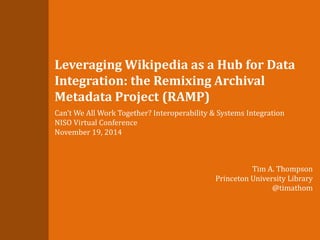 Leveraging Wikipedia as a Hub for Data 
Integration: the Remixing Archival 
Metadata Project (RAMP) 
Can’t We All Work Together? Interoperability & Systems Integration 
NISO Virtual Conference 
November 19, 2014 
Tim A. Thompson 
Princeton University Library 
@timathom 
 