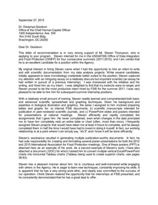 September 27, 2015
Dr. Dwaynya Goodson
Office of the Chief Human Capital Officer
1400 Independence Ave. SW
Rm 3140 South Bldg
Washington, DC 20250
Dear Dr. Goodson:
This letter of recommendation is in very strong support of Mr. Steven Thompson, who is
applying to your program. Steven interned for me in the USDA/FSIS Office of Data Integration
and Food Protection (ODIFP) for four consecutive summers (2011-2015), and I am certain that
he is an excellent candidate for a position within the Agency.
My original interest in hiring Steven came when I had the opportunity to hire an intern to write
and edit scientific documentation from my data analysis projects. While several candidates
initially appeared to have microbiology credentials better suited to the position, Steven captured
my attention with an intriguing essay on a relatively obscure but important scientist (an essay he
had written in pursuit of a previous internship). I was impressed with his initiative and his
writing, and hired him as my intern. I was delighted to find that my instincts were on target, and
Steven proved to be the most productive intern hired by FSIS for the summer 2011. I was very
pleased to be able to hire him for subsequent summer internship positions.
With a relatively small amount of training, Steven readily learned and comprehended both basic
and advanced scientific spreadsheet and graphing techniques. Given his background and
expertise in biological illustration and graphics, the tasks I assigned to him involved preparing
tables and graphs for: a) internal FSIS documents, b) scientific manuscripts intended for
publication in peer-reviewed scientific journals, and c) PowerPoint slides and posters intended
for presentations at national meetings. Steven efficiently and rapidly completed the
assignments that I gave him. He never complained, even when changes in the data prompted
me to have him completely redo an entire table or chart (often, more than once). I frequently
assigned Steven projects that would have taken me at least 4 hours to complete, and he always
completed them in half the time I would have had to invest in doing it myself. In fact, our working
relationship is at a point where I can simply say, “do X” and I know it will be done efficiently.
Steven’s assistance resulted in generating multiple publication-worthy documents. In fact, he
had sole responsibility for creating and formatting several poster presentations for both the 2012
and 2015 International Association for Food Protection meetings. One of these posters (PPT) is
attached here as an example of his work. As a second example of Steven’s work, I have also
attached a document (.DOC) for which I asked him to convert multiple vertical Excel/PowerPoint
charts into horizontal Tableau charts (Tableau being used to create superior charts; see pages
36-63).
Steven has a pleasant manner about him: he is courteous and well-mannered while engaging
with others in the Agency. He is eager to learn new techniques, constantly improving his skills. It
is apparent that he has a very strong work ethic, and clearly was committed to the success of
our operation. I think Steven realized the opportunity that his internships at FSIS presented, and
he consistently demonstrated that he has a great deal to offer.
 