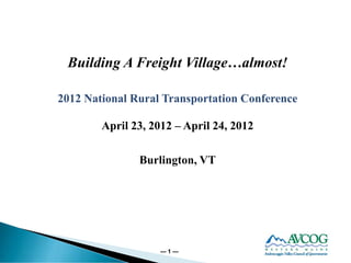 Building A Freight Village…almost!

2012 National Rural Transportation Conference

        April 23, 2012 – April 24, 2012

               Burlington, VT




                   —1—
 