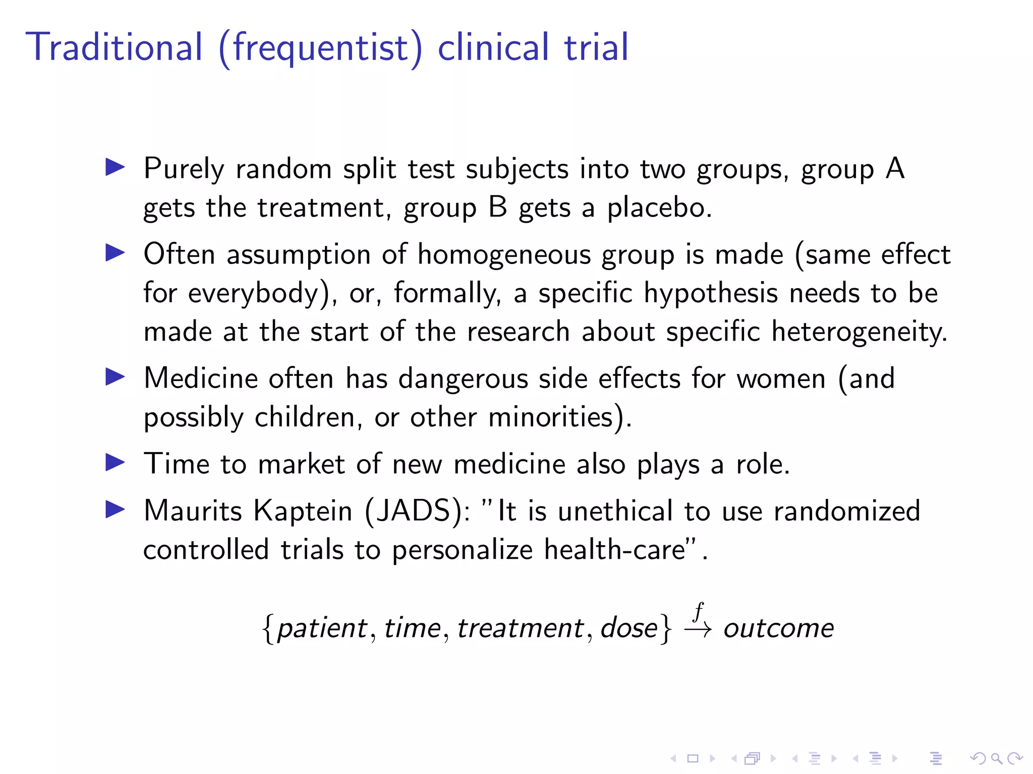 Traditional (frequentist) clinical trial
Purely random split test subjects into two groups, group A
gets the treatment, group B gets a placebo.
Often assumption of homogeneous group is made (same eﬀect
for everybody), or, formally, a speciﬁc hypothesis needs to be
made at the start of the research about speciﬁc heterogeneity.
Medicine often has dangerous side eﬀects for women (and
possibly children, or other minorities).
Time to market of new medicine also plays a role.
Maurits Kaptein (JADS): ”It is unethical to use randomized
controlled trials to personalize health-care”.
{patient, time, treatment, dose}
f
→ outcome
 