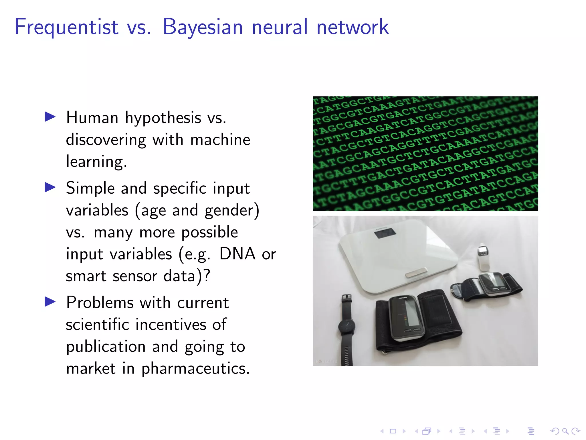 Frequentist vs. Bayesian neural network
Human hypothesis vs.
discovering with machine
learning.
Simple and speciﬁc input
variables (age and gender)
vs. many more possible
input variables (e.g. DNA or
smart sensor data)?
Problems with current
scientiﬁc incentives of
publication and going to
market in pharmaceutics.
 