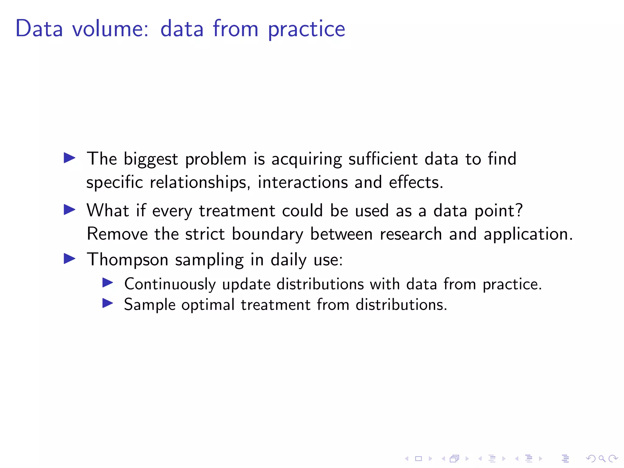Data volume: data from practice
The biggest problem is acquiring suﬃcient data to ﬁnd
speciﬁc relationships, interactions and eﬀects.
What if every treatment could be used as a data point?
Remove the strict boundary between research and application.
Thompson sampling in daily use:
Continuously update distributions with data from practice.
Sample optimal treatment from distributions.
 