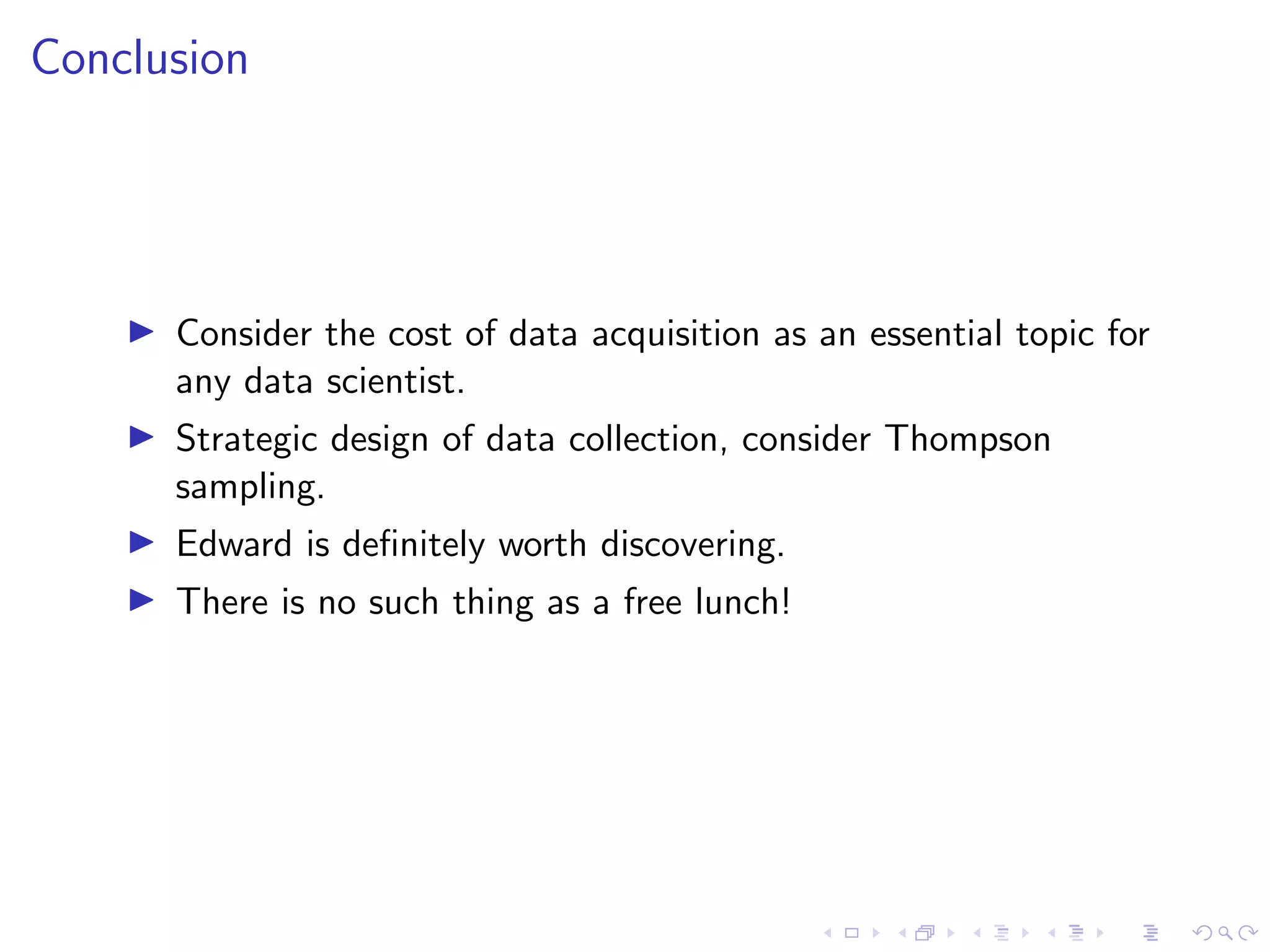 Conclusion
Consider the cost of data acquisition as an essential topic for
any data scientist.
Strategic design of data collection, consider Thompson
sampling.
Edward is deﬁnitely worth discovering.
There is no such thing as a free lunch!
 