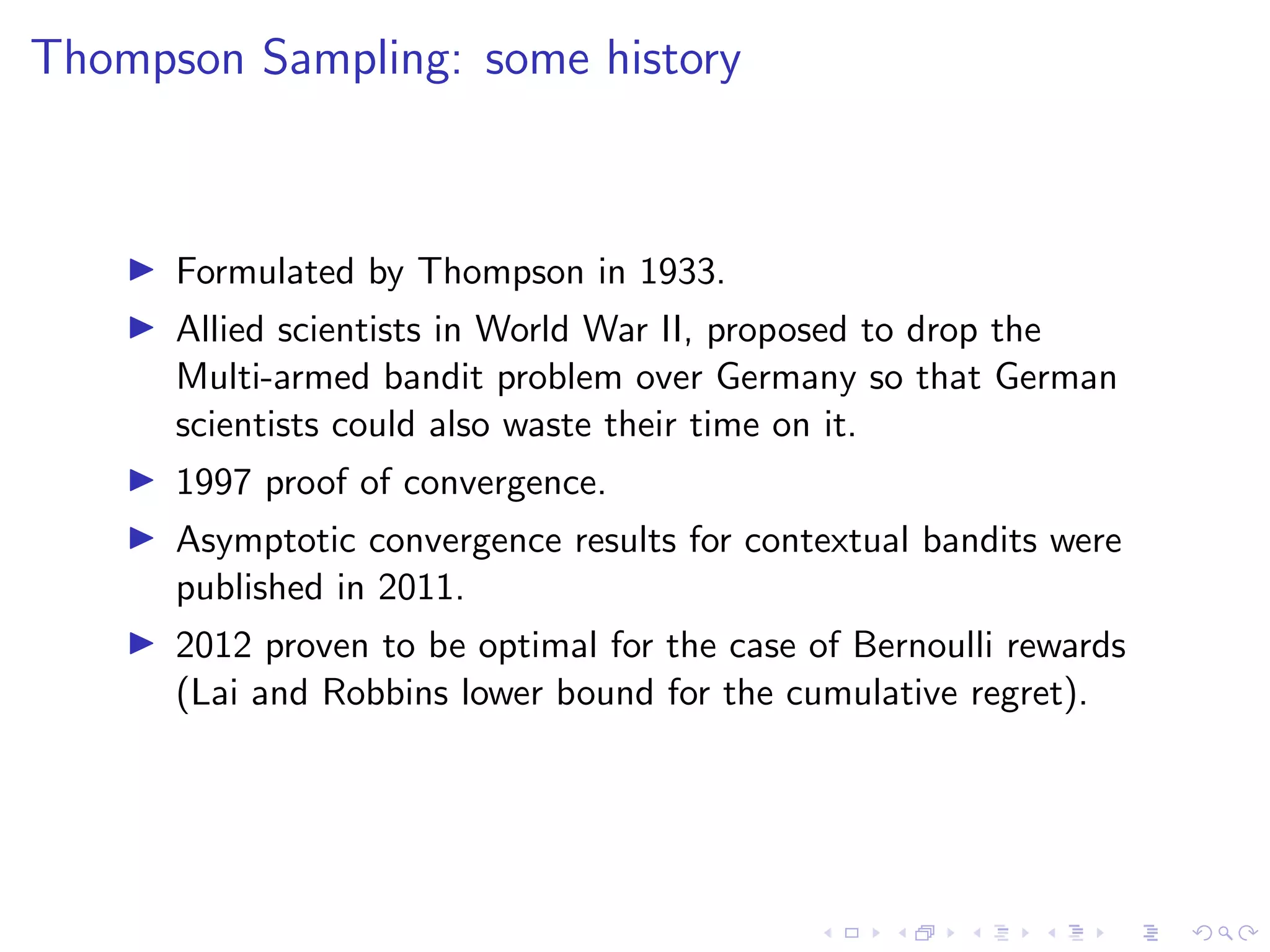 Thompson Sampling: some history
Formulated by Thompson in 1933.
Allied scientists in World War II, proposed to drop the
Multi-armed bandit problem over Germany so that German
scientists could also waste their time on it.
1997 proof of convergence.
Asymptotic convergence results for contextual bandits were
published in 2011.
2012 proven to be optimal for the case of Bernoulli rewards
(Lai and Robbins lower bound for the cumulative regret).
 