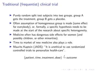 Traditional (frequentist) clinical trial
Purely random split test subjects into two groups, group A
gets the treatment, group B gets a placebo.
Often assumption of homogeneous group is made (same eﬀect
for everybody), or, formally, a speciﬁc hypothesis needs to be
made at the start of the research about speciﬁc heterogeneity.
Medicine often has dangerous side eﬀects for women (and
possibly children, or other minorities).
Time to market of new medicine also plays a role.
Maurits Kaptein (JADS): ”It is unethical to use randomized
controlled trials to personalize health-care”.
{patient, time, treatment, dose}
f
→ outcome
 